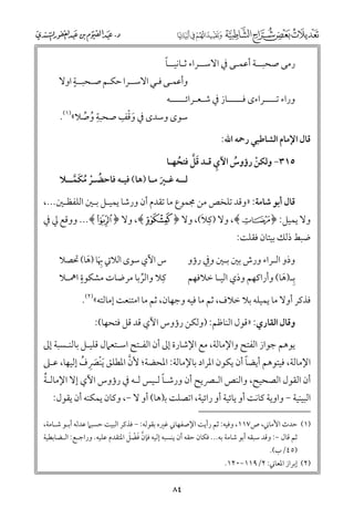 ‫ﹰ‬
‫رﻣﻰ ﺻﺤﺒــﺔ أﻋﻤـﻰ ﰲ اﻻﺳــﺮاء ﺛـﺎﻧﻴــﺎ‬

‫ﹴ‬
‫ﻭأﻋﻤـﻰ ﻓـﻲ اﻻﺳــﺮا ﺣﻜـﻢ ﺻـﺤﺒــﺔ اﻭﻻ‬

‫ﻭراء ﺗــــﺮاء￯ ﻓـــــﺎز ﰲ ﺷـﻌـﺮاﺋـــــﻪ‬

‫ﹺ‬
‫ﹾ ﹺ‬
‫ﺳﻮ￯ ﻭﺳﺪ￯ ﰲ ﻭﻗﻒ ﺻﺤﺒﺔ ﻭﺻﻼ«)١(.‬
‫ﹸ ﱢ‬
‫ﹶ‬

‫ﻗﺎﻝ اﻹﻣﺎﻡ اﻟﺸﺎﻃﺒﻲ رﲪﻪ اﷲ:‬
‫ﹺ‬
‫٥١٣− ﻭﻟﻜﻦ رؤﻭس اﻵﻱ ﻗـﺪ ﻗﻞ ﻓﺘﺤﻬـﺎ‬
‫ﹶﱠ ﹸ‬
‫ﹸ‬
‫ﹾ‬

‫ﻟــﻪ ﻏـﲑ ﻣـﺎ )ﻫﺎ( ﻓﻴـﻪ ﻓﺎﺣﻀـﺮ ﻣﻜﻤــﻼ‬
‫ﹸ ﹾ ﹸ ﹶ ﱠ‬
‫ﹶ‬

‫ﻗﺎﻝ أﺑﻮ ﺷﺎﻣﺔ: »ﻭﻗﺪ ﺗﻠﺨﺺ ﻣﻦ ﳎﻤﻮع ﻣﺎ ﺗﻘﺪﻡ أﻥ ﻭرﺷﺎ ﻳﻤﻴـﻞ ﺑـﲔ اﻟﻠﻔﻈـﲔ...,‬
‫ﹺ ﹶ‬
‫ﻭﻻ ﻳﻤﻴﻞ: ﴿ ‪ ,﴾v‬ﻭﻻ )ﻛﻼ(, ﻭﻻ ﴿ ¡﴾, ﻭﻻ ﴿ ‪ ...﴾C‬ﻭﻭﻗﻊ ﱄ ﰲ‬

‫ﺿﺒﻂ ذﻟﻚ ﺑﻴﺘﺎﻥ ﻓﻘﻠﺖ:‬

‫ﹺ‬
‫ﻭذﻭ اﻟـﺮاء ﻭرش ﺑﲔ ﺑـﲔ ﻭﰲ رؤﻭ‬
‫ﺑـ)ﻫﺎ( ﻭأراﻛﻬﻢ ﻭذﻱ اﻟﻴـﺎ ﺧﻼﻓﻬﻢ‬
‫ﹺ ﹶ‬

‫س اﻵﻱ ﺳﻮ￯ اﻟﻼﰐ ﲠﺎ )ﻫﺎ( ﲢﺼﻼ‬
‫ﹺﹶ ﹶ‬
‫ﹴ‬
‫ﹺ‬
‫ﻛﻼ ﻭاﻟﺮﺑﺎ ﻣﺮﺿﺎت ﻣﺸﻜﻮة اﳘـﻼ‬
‫ﱢ‬

‫ﻓﺬﻛﺮ أﻭﻻ ﻣﺎ ﻳﻤﻴﻠﻪ ﺑﻼ ﺧﻼﻑ, ﺛﻢ ﻣﺎ ﻓﻴﻪ ﻭﺟﻬﺎﻥ, ﺛﻢ ﻣﺎ اﻣﺘﻨﻌﺖ إﻣﺎﻟﺘﻪ«)٢(.‬
‫ﻭﻗﺎﻝ اﻟﻘﺎرﻱ: »ﻗﻮﻝ اﻟﻨﺎﻇﻢ: )ﻭﻟﻜﻦ رؤﻭس اﻵﻱ ﻗﺪ ﻗﻞ ﻓﺘﺤﻬﺎ(:‬

‫ﻳﻮﻫﻢ ﺟﻮاز اﻟﻔﺘﺢ ﻭاﻹﻣﺎﻟﺔ, ﻣﻊ اﻹﺷﺎرة إﱃ أﻥ اﻟﻔـﺘﺢ اﺳـﺘﻌﲈﻝ ﻗﻠﻴـﻞ ﺑﺎﻟﻨـﺴﺒﺔ إﱃ‬
‫ﱠ‬
‫ﹰ‬
‫اﻹﻣﺎﻟﺔ, ﻓﻴﺘﻮﻫﻢ أﻳﻀﺎ أﻥ ﻳﻜﻮﻥ اﳌﺮاد ﺑﺎﻹﻣﺎﻟﺔ: اﳌﺤﻀﺔ; ﻷﻥ اﳌﻄﻠﻖ ﹶﻳﻨﹾﴫﻑ إﻟﻴﻬﺎ, ﻋـﲆ‬
‫ﹶ ﹺ ﹸ‬

‫ﹸ‬
‫ﹰ‬
‫أﻥ اﻟﻘﻮﻝ اﻟﺼﺤﻴﺢ, ﻭاﻟﻨﺺ اﻟـﴫﻳﺢ أﻥ ﻭرﺷـﺎ ﻟـﻴﺲ ﻟـﻪ ﰲ رؤﻭس اﻵﻱ إﻻ اﻹﻣﺎﻟـﺔ‬
‫اﻟﺒﻴﻨﻴﺔ − ﻭاﻭﻳﺔ ﻛﺎﻧﺖ أﻭ ﻳﺎﺋﻴﺔ أﻭ راﺋﻴﺔ, اﺗﺼﻠﺖ ﺑ)ﻫﺎ( أﻭ ﻻ −, ﻭﻛﺎﻥ ﻳﻤﻜﻨﻪ أﻥ ﻳﻘﻮﻝ:‬

‫)١( ﺣﺪث اﻷﻣﺎﲏ, ص٧١١, ﻭﻓﻴﻪ: ﺛﻢ رأﻳﺖ اﻹﺻﻔﻬﺎﲏ ﻏﲑﻩ ﺑﻘﻮﻟﻪ: − ﻓﺬﻛﺮ اﻟﺒﻴﺖ ﺣﺴﺒﲈ ﻋﺪﻟﻪ أﺑـﻮ ﺷـﺎﻣﺔ,‬
‫ﱠ ﹶ ﹾ ﹶ‬
‫ﺛﻢ ﻗﺎﻝ −: ﻭﻗﺪ ﺳﺒﻘﻪ أﺑﻮ ﺷﺎﻣﺔ ﺑﻪ... ﻓﻜﺎﻥ ﺣﻘﻪ أﻥ ﻳﻨﺴﺒﻪ إﻟﻴﻪ ﻓﺈﻥ ﻓﻀﻞ اﳌﺘﻘﺪﻡ ﻋﻠﻴﻪ. ﻭراﺟـﻊ: اﻟـﻀﺎﺑﻄﻴﺔ‬
‫)٥٤/ب(.‬

‫)٢( إﺑﺮاز اﳌﻌﺎﲏ: ٢/٩١١−٠٢١.‬

‫٤٨‬

 