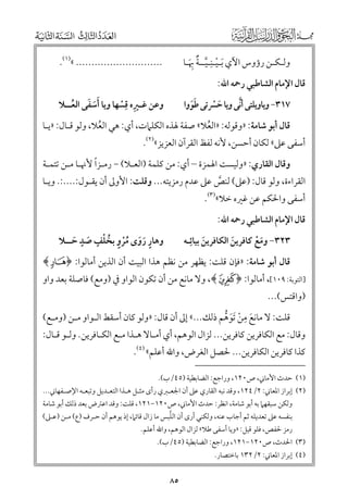 ‫ﻭﻟـﻜـﻦ رؤﻭس اﻵﻱ ﹶﺑـﻴـﻨﹺـﻴــﺔ ﲠـﺎ‬
‫ﹾ ﱠ ﹲ ﹺﹶ‬

‫............................ «)١(.‬

‫ﻗﺎﻝ اﻹﻣﺎﻡ اﻟﺸﺎﻃﺒﻲ رﲪﻪ اﷲ:‬

‫ﹺ‬
‫ﹶﹶ ﹶ‬
‫ﻭﻋﻦ ﻏـﲑﻩ ﻗﺴﻬﺎ ﻭﻳﺎ أﺳﻔﻰ اﻟﻌــﻼ‬
‫ﹸ‬
‫ﹺ ﹾ‬

‫ﱠ‬
‫٧١٣− ﻭﻳﺎﻭﻳﻠﺘﻰ أﻧﻰ ﻭﻳﺎ ﺣﴪﺗﻰ ﻃﻮﻭا‬
‫ﹶﹶ‬
‫ﹶ ﹾ‬

‫ﻗﺎﻝ أﺑﻮ ﺷﺎﻣﺔ: »ﻭﻗﻮﻟﻪ: »اﻟﻌﻼ« ﺻﻔﺔ ﳍﺬﻩ اﻟﻜﻠﲈت, أﻱ: ﻫﻲ اﻟﻌﻼ, ﻭﻟﻮ ﻗـﺎﻝ: »ﻳـﺎ‬
‫ﹸ‬
‫ﹸ‬

‫أﺳﻔﻰ ﻋﲆ« ﻟﻜﺎﻥ أﺣﺴﻦ, ﻷﻧﻪ ﻟﻔﻆ اﻟﻘﺮآﻥ اﻟﻌﺰﻳﺰ«)٢(.‬

‫ﹰ‬
‫ﻭﻗﺎﻝ اﻟﻘﺎرﻱ: »ﻭﻟﻴﺴﺖ اﳍﻤﺰة – أﻱ: ﻣﻦ ﻛﻠﻤﺔ )اﻟﻌـﻼ( − رﻣـﺰا ﻷﳖـﺎ ﻣـﻦ ﺗﺘﻤـﺔ‬

‫اﻟﻘﺮاءة, ﻭﻟﻮ ﻗﺎﻝ: )ﻋﲆ( ﻟﻨﺺ ﻋﲆ ﻋﺪﻡ رﻣﺰﻳﺘﻪ... ﻭﻗﻠﺖ: اﻷﻭﱃ أﻥ ﻳﻘـﻮﻝ:....:. ﻭﻳـﺎ‬
‫ﱠ‬
‫أﺳﻔﻰ ﻭاﳊﻜﻢ ﻋﻦ ﻏﲑﻩ ﺧﻼ«)٣(.‬

‫ﻗﺎﻝ اﻹﻣﺎﻡ اﻟﺸﺎﻃﺒﻲ رﲪﻪ اﷲ:‬

‫٣٢٣− ﻭﻣﻊ ﻛﺎﻓﺮﻳﻦ اﻟﻜﺎﻓﺮﻳﻦ ﺑﻴﺎﺋﹺـﻪ‬
‫ﹶ‬
‫ﹶ‬
‫ﹶ ﹾ‬

‫ﹴ ﹴ‬
‫ﻭﻫﺎر رﻭ￯ ﻣﺮﻭ ﺑﺨﻠﻒ ﺻﺪ ﺣــﻼ‬
‫ﹴ ﹶ ﹶ ﹸﹾ ﹴ ﹸ ﹾ ﹶ ﹶ‬

‫ﻗﺎﻝ أﺑﻮ ﺷﺎﻣﺔ: »ﻓﺈﻥ ﻗﻠﺖ: ﻳﻈﻬﺮ ﻣﻦ ﻧﻈﻢ ﻫﺬا اﻟﺒﻴﺖ أﻥ اﻟﺬﻳﻦ أﻣﺎﻟﻮا: ﴿‪﴾g‬‬

‫]اﻟﺘﻮﺑﺔ: ٩٠١[, أﻣﺎﻟﻮا: ﴿ ‪ ,﴾à‬ﻭﻻ ﻣﺎﻧﻊ ﻣﻦ أﻥ ﺗﻜﻮﻥ اﻟﻮاﻭ ﰲ )ﻭﻣﻊ( ﻓﺎﺻﻠﺔ ﺑﻌﺪ ﻭاﻭ‬

‫)ﻭاﻗﺘﺲ(...‬

‫ﹺ‬
‫ﻗﻠﺖ: ﻻ ﻣﺎﻧﻊ ﻣﻦ ﹶﺗﻮﻫﻢ ذﻟﻚ...« إﱃ أﻥ ﻗﺎﻝ: »ﻭﻟﻮ ﻛﺎﻥ أﺳﻘﻂ اﻟـﻮاﻭ ﻣـﻦ )ﻭﻣـﻊ(‬
‫ﹶ ﹾ ﹶ ﱡ‬

‫ﻭﻗﺎﻝ: ﻣﻊ اﻟﻜﺎﻓﺮﻳﻦ ﻛﺎﻓﺮﻳﻦ... ﻟﺰاﻝ اﻟﻮﻫﻢ, أﻱ أﻣـﺎﻻ ﻫـﺬا ﻣـﻊ اﻟﻜـﺎﻓﺮﻳﻦ. ﻭﻟـﻮ ﻗـﺎﻝ:‬
‫ﻛﺬا ﻛﺎﻓﺮﻳﻦ اﻟﻜﺎﻓﺮﻳﻦ... ﳊﺼﻞ اﻟﻐﺮض, ﻭاﷲ أﻋﻠﻢ« )٤(.‬

‫)١( ﺣﺪث اﻷﻣﺎﲏ, ص٠٢١, ﻭراﺟﻊ: اﻟﻀﺎﺑﻄﻴﺔ )٥٤/ب(.‬

‫)٢( إﺑﺮاز اﳌﻌﺎﲏ: ٢/٤٢١, ﻭﻗﺪ ﻧﺒﻪ اﻟﻘﺎرﻱ ﻋﲆ أﻥ اﳉﻌـﱪﻱ رأ￯ ﻣﺜـﻞ ﻫـﺬا اﻟﺘﻌـﺪﻳﻞ ﻭﺗﺒﻌـﻪ اﻹﺻـﻔﻬﺎﲏ...‬

‫ﻭﻟﻜﻦ ﺳﺒﻘﻬﲈ ﺑﻪ أﺑﻮ ﺷﺎﻣﺔ, اﻧﻈﺮ: ﺣﺪث اﻷﻣﺎﲏ, ص٠٢١−١٢١, ﻗﻠﺖ: ﻭﻗﺪ اﻋﱰض ﺑﻌﺪ ذﻟﻚ أﺑﻮ ﺷﺎﻣﺔ‬
‫ﱠ‬
‫ﺑﻨﻔﺴﻪ ﻋﲆ ﺗﻌﺪﻳﻠﻪ ﺛﻢ أﺟﺎب ﻋﻨﻪ, ﻭﻟﻜﻨﻲ أر￯ أﻥ اﻟﻠﺒﺲ ﻣﺎ زاﻝ ﻗﺎﺋﲈ, إذ ﻳﻮﻫﻢ أﻥ ﺣـﺮﻑ )ع( ﻣـﻦ )ﻋـﲆ(‬
‫رﻣﺰ ﳊﻔﺺ, ﻓﻠﻮ ﻗﻴﻞ: »ﻭﻳﺎ أﺳﻔﻰ ﻃﻼ« ﻟﺰاﻝ اﻟﻮﻫﻢ, ﻭاﷲ أﻋﻠﻢ.‬

‫)٣( اﳊﺪث, ص٠٢١−١٢١, ﻭراﺟﻊ: اﻟﻀﺎﺑﻄﻴﺔ )٥٤/ب(.‬

‫)٤( إﺑﺮاز اﳌﻌﺎﲏ: ٢/٢٣١ ﺑﺎﺧﺘﺼﺎر.‬

‫٥٨‬

 