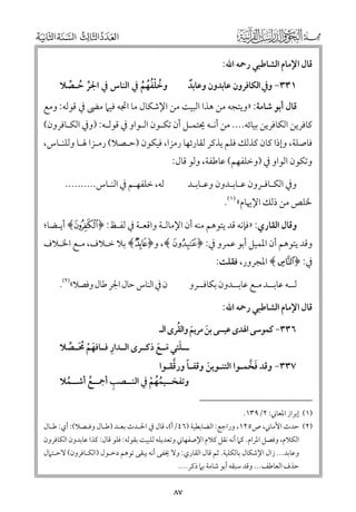 ‫ﻗﺎﻝ اﻹﻣﺎﻡ اﻟﺸﺎﻃﺒﻲ رﲪﻪ اﷲ:‬

‫ﻭﺧﻠﻔﻬﻢ ﰲ اﻟﻨﺎس ﰲ اﳉﺮ ﺣـﺼﻼ‬
‫ﱢ ﹸ ﱢ‬
‫ﹸ ﹾﹸﹸ ﹸ‬

‫١٣٣− ﻭﰲ اﻟﻜﺎﻓﺮﻭﻥ ﻋﺎﺑﺪﻭﻥ ﻭﻋﺎﺑﺪ‬
‫ﹲ‬

‫ﻗﺎﻝ أﺑﻮ ﺷﺎﻣﺔ: »ﻭﻳﺘﺠﻪ ﻣﻦ ﻫﺬا اﻟﺒﻴﺖ ﻣﻦ اﻹﺷﻜﺎﻝ ﻣﺎ اﲡﻪ ﻓﻴﲈ ﻣﴣ ﰲ ﻗﻮﻟﻪ: ﻭﻣﻊ‬

‫ﻛﺎﻓﺮﻳﻦ اﻟﻜﺎﻓﺮﻳﻦ ﺑﻴﺎﺋﻪ.... ﻣﻦ أﻧـﻪ ﳛﺘﻤـﻞ أﻥ ﺗﻜـﻮﻥ اﻟـﻮاﻭ ﰲ ﻗﻮﻟـﻪ: )ﻭﰲ اﻟﻜـﺎﻓﺮﻭﻥ(‬

‫ﻓﺎﺻﻠﺔ, ﻭإذا ﻛﺎﻥ ﻛﺬﻟﻚ ﻓﻠﻢ ﻳﺬﻛﺮ ﻟﻘﺎرﺋﻬﺎ رﻣﺰا, ﻓﻴﻜﻮﻥ )ﺣـﺼﻼ( رﻣـﺰا ﳍـﺎ ﻭﻟﻠﻨـﺎس,‬

‫ﻭﺗﻜﻮﻥ اﻟﻮاﻭ ﰲ )ﻭﺧﻠﻔﻬﻢ( ﻋﺎﻃﻔﺔ, ﻭﻟﻮ ﻗﺎﻝ:‬

‫ﻟﻪ, ﺧﻠﻔﻬـﻢ ﰲ اﻟﻨـﺎس..........‬

‫ﻭﰲ اﻟﻜـﺎﻓـﺮﻭﻥ ﻋـﺎﺑـﺪﻭﻥ ﻭﻋـﺎﺑـﺪ‬

‫ﳋﻠﺺ ﻣﻦ ذﻟﻚ اﻹﳞﺎﻡ« )١(.‬

‫ﻭﻗﺎﻝ اﻟﻘﺎرﻱ: »ﻓﺈﻧﻪ ﻗﺪ ﻳﺘﻮﻫﻢ ﻣﻨﻪ أﻥ اﻹﻣﺎﻟـﺔ ﻭاﻗﻌـﺔ ﰲ ﻟﻔـﻆ: ﴿ ‪ ﴾z‬أﻳـﻀﺎ;‬

‫ﻭﻗﺪ ﻳﺘﻮﻫﻢ أﻥ اﳌﻤﻴﻞ أﺑﻮ ﻋﻤﺮﻭ ﰲ: ﴿‪ ,﴾u‬ﻭ﴿‪ ﴾R‬ﺑﻼ ﺧـﻼﻑ, ﻣـﻊ اﳋـﻼﻑ‬
‫ﰲ: ﴿ ] ﴾ اﳌﺠﺮﻭر, ﻓﻘﻠﺖ:‬

‫ﻥ ﰲ اﻟﻨﺎس ﺣﺎﻝ اﳉﺮ ﻃﺎﻝ ﻭﻓﺼﻼ«)٢(.‬

‫ﻟــﻪ ﻋﺎﺑــﺪ ﻣـﻊ ﻋﺎﺑــﺪﻭﻥ ﺑﻜﺎﻓــﺮﻭ‬
‫ﻗﺎﻝ اﻹﻣﺎﻡ اﻟﺸﺎﻃﺒﻲ رﲪﻪ اﷲ:‬

‫ﹶ ﹶ ﹸ‬
‫٦٣٣− ﻛﻤﻮﺳﻰ اﳍﺪ￯ ﻋﻴﺴﻰ ﺑﻦ ﻣﺮﻳﻢ ﻭاﻟﻘﺮ￯ اﻟـ‬

‫ﹺ‬
‫ـــﻠﺘﻲ ﻣ ـﻊ ذﻛــﺮ￯ اﻟــﺪار ﻓــﺎﻓﻬﻢ ﳏ ـﺼﻼ‬
‫ﹶ ﹾ ﹸﹶ ﱢ‬
‫ﹶ ﹶ ﹶ‬

‫ﹰ ﱠ‬
‫٧٣٣− ﻭﻗﺪ ﻓﺨﻤـﻮا اﻟﺘﻨـﻮﻳﻦ ﻭﻗﻔـﺎ ﻭرﻗﻘـﻮا‬
‫ﹶ ﱠ‬
‫ﹶ‬
‫ﹺ‬
‫ﻭﺗﻔﺨــﻴﻤﻬﻢ ﰲ اﻟﻨــﺼﺐ أﲨــﻊ أﺷــﻤﻼ‬
‫ﹸ‬
‫ﹸﹸ ﹾ‬
‫ﹸ‬
‫)١( إﺑﺮاز اﳌﻌﺎﲏ: ٢/٩٣١.‬

‫)٢( ﺣﺪث اﻷﻣﺎﲏ, ص٥٢١, ﻭراﺟﻊ: اﻟﻀﺎﺑﻄﻴﺔ )٦٤/أ(, ﻗﺎﻝ ﰲ اﳊـﺪث ﺑﻌـﺪ )ﻃـﺎﻝ ﻭﻓـﺼﻼ(: أﻱ: ﻃـﺎﻝ‬

‫اﻟﻜﻼﻡ, ﻭﻓﺼﻞ اﳌﺮاﻡ. ﻛﲈ أﻧﻪ ﻧﻘﻞ ﻛﻼﻡ اﻹﺻﻔﻬﺎﲏ ﻭﺗﻌﺪﻳﻠﻪ ﻟﻠﺒﻴﺖ ﺑﻘﻮﻟﻪ: ﻓﻠﻮ ﻗﺎﻝ: ﻛﺬا ﻋﺎﺑﺪﻭﻥ اﻟﻜﺎﻓﺮﻭﻥ‬

‫ﻭﻋﺎﺑﺪ... زاﻝ اﻹﺷﻜﺎﻝ ﺑﺎﻟﻜﻠﻴﺔ. ﺛﻢ ﻗﺎﻝ اﻟﻘﺎرﻱ: ﻭﻻ ﳜﻔﻰ أﻧﻪ ﻳﺒﻘﻰ ﺗﻮﻫﻢ دﺧـﻮﻝ )اﻟﻜـﺎﻓﺮﻭﻥ( ﻻﺣـﺘﲈﻝ‬
‫ﺣﺬﻑ اﻟﻌﺎﻃﻒ... ﻭﻗﺪ ﺳﺒﻘﻪ أﺑﻮ ﺷﺎﻣﺔ ﺑﲈ ذﻛﺮ....‬

‫٧٨‬

 