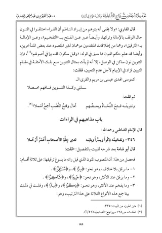 ‫ﻗﺎﻝ اﻟﻘﺎرﻱ: »ﻭﻻ ﳜﻔﻰ أﻧﻪ ﻳﺘﻮﻫﻢ ﻣﻦ إﻳـﺮاد اﻟﻨـﺎﻇﻢ أﻥ اﻟﻘـﺮاء اﺧﺘﻠﻔـﻮا ﰲ اﳌﻨـﻮﻥ‬

‫ﹰ‬
‫ﺣﺎﻝ اﻟﻮﻗﻒ ﺑﺎﻹﻣﺎﻟﺔ ﻭﺗﺮﻛﻬﺎ, ﻭأﻳـﻀﺎ ﻋـﱪ ﻋـﻦ اﻟﻔـﺘﺢ ﺑــ »اﻟﺘﻔﺨـﻴﻢ«, ﻭﻋـﻦ اﻹﻣﺎﻟـﺔ‬

‫ﺑـ »اﻟﱰﻗﻴﻖ«, ﻭﳘﺎ ﻣﻦ إﻃﻼﻗﺎت اﳌﺘﻘﺪﻣﲔ ﻣﻮﳘﺎﻥ ﻟﻐﲑ اﳌﻘﺼﻮد ﻋﻨﺪ ﺑﻌﺾ اﳌﺘـﺄﺧﺮﻳﻦ,‬
‫ﻭأﻳﻀﺎ ﻗﺪ ﻋﻠﻢ ﺣﻜﻢ اﳌﻨﻮﻥ ﳑﺎ ﺳﺒﻖ ﰲ ﻗﻮﻟﻪ: »ﻭﻗﺒﻞ ﺳﻜﻮﻥ ﻗﻒ ﺑﲈ ﰲ أﺻﻮﳍﻢ«)١(, ﻓﺈﻥ‬

‫اﻟﺘﻨﻮﻳﻦ ﻧﻮﻥ ﺳﺎﻛﻦ ﰲ اﻟﻮﺻﻞ, إﻻ أﻧﻪ ﱂ ﻳﺄت ﺑﻤﺜﺎﻝ اﻟﺘﻨﻮﻳﻦ ﻣـﻊ ﺗﻠـﻚ اﻷﻣﺜﻠـﺔ ﰲ ﻣﻘـﺎﻡ‬
‫اﻟﺘﺒﻴﲔ ﻓﺰاد ﰲ اﻹﳞﺎﻡ ﻷﺟﻞ ﻋﺪﻡ اﻟﺘﻌﻴﲔ, ﻓﻘﻠﺖ:‬
‫ﻛﻤﻮﺳﻰ اﳍﺪ￯ ﻋﻴﺴﻰ ﺑﻦ ﻣﺮﻳﻢ ﻭاﻟﻘﺮ￯ اﻟـ‬

‫ـــﻠﺘﻲ ﻭﻛــﺬا اﻟﺘﻨــﻮﻳﻦ ﻓــﺎﻓﻬﻢ ﳏــﺼﻼ‬

‫ﺛﻢ ﻗﻠﺖ:‬

‫ﹸ ﱠ ﹾ ﹺ‬
‫ﹶ‬
‫أﻣﺎﻝ ﻭﻓﺘﺢ اﻟﻨﺼﺐ أﲨﻊ أﺷﻤﻼ«)٢(.‬
‫ﹸ‬

‫ﻭﺗﻨﻮﻳﻨــﻪ ﻓــﺘﺢ اﻟﻨﺤــﺎة ﻭﺑﻌــﻀﻬﻢ‬
‫ﹶ‬
‫ﹶ ﱡ ﹶ ﹸ‬
‫ﹸ‬

‫ﺑﺎب ﻣﺬاﻫﺒﻬﻢ ﰲ اﻟﺮاءات‬
‫ﻗﺎﻝ اﻹﻣﺎﻡ اﻟﺸﺎﻃﺒﻲ رﲪﻪ اﷲ:‬

‫ﹺﱠﹺ‬
‫ﻟﺪ￯ ﺟﻠﺔ اﻷﺻﺤﺎب ﹶأﻋﻤﺮ ﹶأرﺣـﻼ‬
‫ﹺ ﹾ ﹶﹸ ﹾ ﹸ‬

‫٦٤٣− ﻭﺗﻔﺨﻴﻤﻪ ذﻛﺮا ﻭﺳﱰﹰا ﻭﺑﺎﺑـﻪ‬
‫ﹸ ﹺﹾ ﹰ ﹺ ﹾ‬
‫ﹶ‬

‫ﻗﺎﻝ أﺑﻮ ﺷﺎﻣﺔ ﺑﻌﺪ ﴍﺣﻪ ﻟﻠﺒﻴﺖ ﺑﺎﻟﺘﻔﺼﻴﻞ: »ﻗﻠﺖ:‬

‫ﻓﺤﺼﻞ ﻣﻦ ﻫﺬا: أﻥ اﳌﻨﺼﻮب اﳌﻨﻮﻥ اﻟﺬﻱ ﻗﺒﻞ راﺋﻪ ﻣﺎ ﻳﺴﻮغ ﺗﺮﻗﻴﻘﻬﺎ: ﻋﲆ ﺛﻼﺛﺔ أﻗﺴﺎﻡ:‬
‫١− ﻣﺎ ﻳﺮﻗﻖ ﺑﻼ ﺧﻼﻑ, ﻭﻫﻮ ﻧﺤﻮ: ﴿‪ ,﴾r‬ﻭ﴿‪. ﴾n‬‬

‫٢− ﻭﻣﺎ ﻳﺮﻗﻖ ﻋﻨﺪ اﻷﻛﺜﺮ, ﻭﻫﻮ ﻧﺤﻮ: ﴿ ‪ ,﴾d‬ﻭ﴿ ‪. ﴾Î‬‬

‫٣− ﻭﻣﺎ ﻳﻔﺨﻢ ﻋﻨﺪ اﻷﻛﺜﺮ, ﻭﻫﻮ ﻧﺤـﻮ: ﴿‪ ,﴾Ü‬ﻭ﴿‪ ,﴾x‬ﻭﻗﻠـﺖ ﰲ ذﻟـﻚ‬
‫ﺑﻴﺘﺎ ﲨﻊ ﻫﺬﻩ اﻷﻧﻮاع اﻟﺜﻼﺛﺔ ﻋﲆ ﻫﺬا اﻟﱰﺗﻴﺐ, ﻭﻫﻮ:‬

‫)١( ﻣﺘﻦ اﳊﺮز, ﻣﻦ اﻟﺒﻴﺖ: ٥٣٣.‬

‫)٢( اﳊﺪث, ص٨٢١, ﻭراﺟﻊ: اﻟﻀﺎﺑﻄﻴﺔ )٦٤/أ(.‬

‫٨٨‬

 