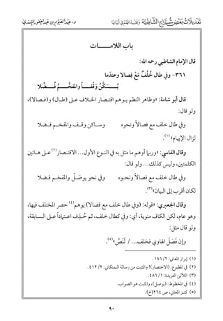 ‫ﺑﺎب اﻟﻼﻣـــــﺎت‬
‫ﻗﺎﻝ اﻹﻣﺎﻡ اﻟﺸﺎﻃﺒﻲ رﲪﻪ اﷲ:‬

‫١٦٣− ﻭﰲ ﻃﺎﻝ ﺧﻠﻒ ﻣﻊ ﻓﹺﺼﺎﻻ ﻭﻋﻨﺪﻣﺎ‬
‫ﹶ‬
‫ﹸ ﹾ ﹲ ﹶ ﹾ‬

‫ﹶ ﱠ ﹸ ﹶﹾ‬
‫ﹰ‬
‫ﹸ ﹸ‬
‫ﹸﻳــــﺴﻜﻦ ﻭﻗﻔــــﺎ ﻭاﳌﻔﺨــــﻢ ﻓــــﻀﻼ‬
‫ﱢ‬
‫ﱠ‬

‫ﻗﺎﻝ أﺑﻮ ﺷﺎﻣﺔ: »ﻭﻇﺎﻫﺮ اﻟﻨﻈﻢ ﻳـﻮﻫﻢ اﻗﺘـﺼﺎر اﳋـﻼﻑ ﻋـﲆ )ﻃـﺎﻝ( ﻭ)ﻓـﺼﺎﻻ(,‬

‫ﻭﻟﻮ ﻗﺎﻝ:‬

‫ﻭﰲ ﻃﺎﻝ ﺧﻠﻒ ﻣﻊ ﻓﺼﺎﻻﹰ ﻭﻧﺤﻮﻩ‬

‫ﻭﺳــﺎﻛﻦ ﻭﻗــﻒ ﻭاﳌﻔﺨــﻢ ﻓــﻀﻼ‬

‫ﻟﺰاﻝ اﻹﳞﺎﻡ« )١(.‬
‫ﻭﻗﺎﻝ اﻟﻔﺎﳼ: »ﻭرﺑﲈ أﻭﻫﻢ ﻣﺎ ﻣﺜﻞ ﺑﻪ ﰲ اﻟﻨـﻮع اﻷﻭﻝ... اﻻﻗﺘـﺼﺎر)٢( ﻋـﲆ ﻫـﺎﺗﲔ‬

‫اﻟﻜﻠﻤﺘﲔ, ﻭﻟﻴﺲ ﻛﺬﻟﻚ... ﻭﻟﻮ ﻗﺎﻝ:‬

‫ﻭﰲ ﻃﺎﻝ ﺧﻠﻒ ﻣﻊ ﻓﺼﺎﻻﹰ ﻭﻧﺤـﻮﻩ‬

‫ﹶ ﹾ‬
‫ﻭﰲ ﻧﺤﻮ ﻳﻮﺻـﻞ ﻭاﳌﻔﺨـﻢ ﻓـﻀﻼ‬

‫ﻟﻜﺎﻥ أﻗﺮب إﱃ اﻟﺒﻴﺎﻥ«)٣(.‬

‫ﻭﻗﺎﻝ اﳉﻌﱪﻱ: »ﻗﻮﻟﻪ: )ﻭﰲ ﻃﺎﻝ ﺧﻠﻒ ﻣﻊ ﻓﺼﺎﻻ( ﻳﻮﻫﻢ)٤( ﺣﴫ اﳌﺨﺘﻠﻒ ﻓﻴﻬﺎ,‬
‫ﹺ‬
‫ﹰ‬
‫ﻭﻫﻮ ﻋﺎﻡ, ﻟﻜﻦ اﻟﻜﺎﻑ ﻣﻨﻮﻳﺔ, أﻱ: ﻭﰲ ﻛﻄﺎﻝ ﺧﻠﻒ, ﺛﻢ ﺣـﺬﻑ اﻋـﺘﲈدا ﻋـﲆ اﻟـﺴﺎﺑﻘﺔ,‬
‫ﹸ‬

‫ﻭﻟﻮ ﻗﺎﻝ ﻣﺜﻞ:‬

‫ﹶ ﹶ ﹶ‬
‫ﻭإﻥ ﻓﺼﻞ اﳍﺎﻭﻱ ﻓﺨﻠﻒ... / ﹶﻟﻨﺺ«)٥(.‬
‫ﹶ ﱠ‬
‫)١( إﺑﺮاز اﳌﻌﺎﲏ: ٢/٦٨١.‬

‫)٢( ﰲ اﳌﻄﺒﻮع: )اﻻﺧﺘﺼﺎر(! ﻭاﳌﺜﺒﺖ ﻣﻦ رﺳﺎﻟﺔ اﻟﻨﻤﻨﻜﺎﲏ: ٢/٢١٤.‬
‫)٣( اﻟﻶﻟﺊ اﻟﻔﺮﻳﺪة: ١/٦٨٤.‬

‫)٤( ﰲ اﳌﺨﻄﻮط: )ﻳﻮﺻﻞ(, ﻭاﳌﺜﺒﺖ ﻫﻮ اﻟﺼﻮاب.‬
‫)٥( ﻛﻨـﺰ اﳌﻌﺎﲏ, ص ٤٦٢)خ(.‬

‫٠٩‬

 