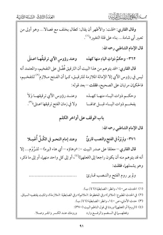 ‫ﻭﻗﺎﻝ اﻟﻘﺎرﻱ: »ﻗﻠﺖ: ﻭاﻷﻇﻬﺮ أﻥ ﻳﻘﺎﻝ: ﻛﻄﺎﻝ ﺑﺨﻠﻒ ﻣﻊ ﻓﺼﺎﻻ... ﻭﻫﻮ أﻭﱃ ﻣﻦ‬

‫ﺗﻌﺒﲑ أﰊ ﺷﺎﻣﺔ... ﺑﻨﺎء ﻋﲆ ﻗﻠﺔ اﻟﺘﻐﻴﲑ«)١(.‬
‫ﻗﺎﻝ اﻹﻣﺎﻡ اﻟﺸﺎﻃﺒﻲ رﲪﻪ اﷲ:‬

‫ﹺ‬
‫ﹺ‬
‫٢٦٣− ﻭﺣﻜﻢ ذﻭات اﻟﻴﺎء ﻣﻨﻬﺎ ﻛﻬﺬﻩ‬
‫ﹸ‬

‫ﹺ‬
‫ﹶ‬
‫ﹸ‬
‫ﻭﻋﻨﺪ رؤﻭس اﻵﻱ ﺗﺮﻗﻴﻘﻬـﺎ اﻋـﺘﲆ‬

‫ﻗﺎﻝ اﻟﻘﺎرﻱ: »ﻗﺪ ﻳﺘﻮﻫﻢ ﻣﻦ ﻫﺬا اﻟﺒﻴﺖ أﻥ اﻟﱰﻗﻴﻖ ﻓﻀﻞ ﻋﲆ اﻟﺘﻔﺨﻴﻢ, ﻭاﳌﻌﺘﻤﺪ أﻧﻪ‬
‫ﹸ ﱢ‬

‫ﻟﻴﺲ ﰲ رؤﻭس اﻵﻱ إﻻ اﻹﻣﺎﻟﺔ اﳌﻼزﻣﺔ ﻟﻠﱰﻗﻴـﻖ, ﻛـﲈ أﻥ اﻟﻔـﺘﺢ ﻣـﻼزﻡ)٢( ﻟﻠﺘﻔﺨـﻴﻢ,‬

‫ﻓﺎﳊﻜﲈﻥ ﻣﺮﺗﺒﺎﻥ ﻋﲆ اﻟﺼﺤﻴﺢ, ﻓﻘﻠﺖ – ﺑﻌﺪ ﻗﻮﻟﻪ:‬

‫ﻭﻋﻨــﺪ رؤﻭس اﻵﻱ ﺗﺮﻗﻴﻘﻬــﺎ ﻭﻻﹶ‬
‫ﹶ‬

‫ﻭﺣﻜــﻢ ذﻭات اﻟﻴــﺎء ﻣﻨﻬــﺎ ﻛﻬــﺬﻩ‬

‫ﻭﻻ ﰲ زﻣﺎﻥ اﻟﻔﺘﺢ ﺗﺮﻗﻴﻘﻬﺎ اﻋـﺘﲆ«)٣(.‬

‫ﻳﻔﺨــﻢ ذﻭات اﻟﻴــﺎء ﻗﺒــﻞ ﳑﺎﳍــﺎ‬

‫ﺑﺎب اﻟﻮﻗﻒ ﻋﲆ أﻭاﺧﺮ اﻟﻜﻠﻢ‬
‫ﻗﺎﻝ اﻹﻣﺎﻡ اﻟﺸﺎﻃﺒﻲ رﲪﻪ اﷲ:‬

‫ﹸ ﱢ ﹺ‬
‫ﻭﻋﻨﺪ إﻣﺎﻡ اﻟﻨﺤـﻮ ﰲ اﻟﻜـﻞ ﹸأﻋﻤـﻼ‬
‫ﹾ‬

‫١٧٣− ﻭﱂ ﹶﻳﺮﹸﻩ ﰲ اﻟﻔﺘﺢ ﻭاﻟﻨﺼﺐ ﻗﺎرئ‬
‫ﹺ‬
‫ﹲ‬
‫ﹶ‬

‫ﻗﺎﻝ اﻟﻘﺎرﻱ – ﻣﻌﻠﻘﺎ ﻋﲆ ﺻﺪر اﻟﺒﻴﺖ −: »ﻭﻫﺎؤﻩ – أﻱ ﻫﺎء )ﻳﺮﻩ( – ﻟﻠـﺮﻭﻡ... إﻻ‬
‫ﱠ ﹾ‬

‫أﻧﻪ ﻗﺪ ﻳﺘﻮﻫﻢ ﻣﻨﻪ أﻥ ﻳﻜﻮﻥ راﺟﻌﺎ إﱃ )ﻓﻌﻠﻬﲈ()٤(, أﻭ إﱃ ﻛﻞ ﻭاﺣﺪ ﻣﻨﻬﲈ, أﻭ إﱃ ﻣﺎ ذﻛﺮ,‬
‫ﻭﻫﻮ ﻳﺸﻤﻠﻬﲈ, ﻓﻘﻠﺖ:‬

‫.................................‬

‫ﻭﱂ ﻳﺮ رﻭﻡ اﻟﻔﺘﺢ ﻭاﻟﻨـﺼﺐ ﻗـﺎرئ‬
‫)١( اﳊﺪث, ص٠٤١, ﻭاﻧﻈﺮ: اﻟﻀﺎﺑﻄﻴﺔ )٦٤/ب(.‬

‫)٢( ﰲ اﳊﺪث اﳌﻄﺒﻮع: )ﻣﻼﺋﺮ(; ﻭﰲ اﳌﺨﻄﻮط: )ﻣﻼﺋﻢ(; ﻭﰲ اﻟﻀﺎﺑﻄﻴﺔ: )ﻣﻼزﻣﺔ(, ﻭاﳌﺜﺒﺖ ﻳﻘﺘﻀﻴﻪ اﻟﺴﻴﺎﻕ.‬
‫)٣( ﺣﺪث اﻷﻣﺎﲏ, ص ٠٤١, ﻭاﻧﻈﺮ: اﻟﻀﺎﺑﻄﻴﺔ )٦٤/ب(.‬

‫)٤( )اﻟﺮﻭﻡ( أﻭ )ﻓﻌﻠﻬﲈ( ﻭردﺗﺎ ﰲ ﻗﻮﻝ اﻟﻨﺎﻇﻢ اﻟﺒﻴﺖ )٠٧٣(:‬
‫ﻭﻓﻌﻠﻬـــﲈ ﰲ اﻟـــﻀﻢ ﻭاﻟﺮﻓـــﻊ ﻭارد‬
‫ﻭرﻭﻣﻚ ﻋﻨـﺪ اﻟﻜـﴪ ﻭاﳉـﺮ ﻭﺻـﻼ.‬

‫١٩‬

 