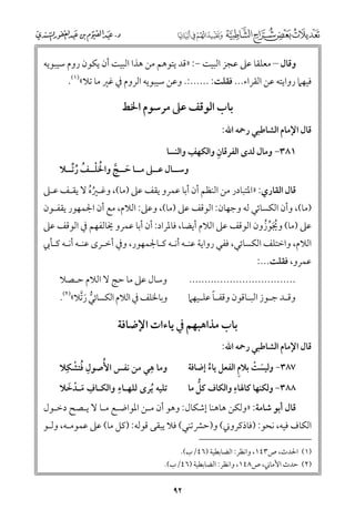 ‫ﻭﻗﺎﻝ – ﻣﻌﻠﻘﺎ ﻋﲆ ﻋﺠﺰ اﻟﺒﻴﺖ −: »ﻗﺪ ﻳﺘﻮﻫﻢ ﻣﻦ ﻫﺬا اﻟﺒﻴﺖ أﻥ ﻳﻜﻮﻥ رﻭﻡ ﺳﻴﺒﻮﻳﻪ‬

‫ﻓﻴﻬﲈ رﻭاﻳﺘﻪ ﻋﻦ اﻟﻘﺮاء... ﻓﻘﻠﺖ: ......:. ﻭﻋﻦ ﺳﻴﺒﻮﻳﻪ اﻟﺮﻭﻡ ﰲ ﻏﲑ ﻣﺎ ﺗﻼ«)١(.‬

‫ﺑﺎب اﻟﻮﻗﻒ ﻋﲆ ﻣﺮﺳﻮﻡ اﳋﻂ‬

‫ﻗﺎﻝ اﻹﻣﺎﻡ اﻟﺸﺎﻃﺒﻲ رﲪﻪ اﷲ:‬

‫ﹺ‬
‫ﹺ‬
‫١٨٣− ﻭﻣﺎﻝ ﻟﺪ￯ اﻟﻔﺮﻗﺎﻥ ﻭاﻟﻜﻬﻒ ﻭاﻟﻨﺴﺎ‬

‫ﻭﺳــﺎﻝ ﻋــﲆ ﻣــﺎ ﺣــﺞ ﻭاﳋﻠــﻒ رﱢﺗــﻼ‬
‫ﹶ ﱠ ﹸ ﹾ ﹸ ﹸ‬

‫ﻗﺎﻝ اﻟﻘﺎرﻱ: »اﳌﺘﺒﺎدر ﻣﻦ اﻟﻨﻈﻢ أﻥ أﺑﺎ ﻋﻤﺮﻭ ﻳﻘﻒ ﻋﲆ )ﻣﺎ(, ﻭﻏـﲑﻩ ﻻ ﻳﻘـﻒ ﻋـﲆ‬
‫ﹸﹸ‬

‫)ﻣﺎ(, ﻭأﻥ اﻟﻜﺴﺎﺋﻲ ﻟﻪ ﻭﺟﻬﺎﻥ: اﻟﻮﻗﻒ ﻋﲆ )ﻣﺎ(, ﻭﻋﲆ: اﻟﻼﻡ, ﻣﻊ أﻥ اﳉﻤﻬﻮر ﻳﻘﻔـﻮﻥ‬

‫ﻋﲆ )ﻣﺎ( ﻭﳚﻮزﻭﻥ اﻟﻮﻗﻒ ﻋﲆ اﻟﻼﻡ أﻳﻀﺎ, ﻓﺎﳌﺮاد: أﻥ أﺑﺎ ﻋﻤﺮﻭ ﳜﺎﻟﻔﻬﻢ ﰲ اﻟﻮﻗﻒ ﻋﲆ‬
‫ﹸﹶﱢ ﹸ‬

‫اﻟﻼﻡ, ﻭاﺧﺘﻠﻒ اﻟﻜﺴﺎﺋﻲ, ﻓﻔﻲ رﻭاﻳﺔ ﻋﻨـﻪ أﻧـﻪ ﻛـﺎﳉﻤﻬﻮر, ﻭﰲ أﺧـﺮ￯ ﻋﻨـﻪ أﻧـﻪ ﻛـﺄﰊ‬
‫ﻋﻤﺮﻭ, ﻓﻘﻠﺖ...:‬

‫ﻭﺳﺎﻝ ﻋﲆ ﻣﺎ ﺣﺞ ﻻ اﻟﻼﻡ ﺣـﺼﻼ‬

‫..................................‬

‫ﻭﻗ ـﺪ ﺟ ـﻮز اﻟﺒ ـﺎﻗﻮﻥ ﻭﻗﻔ ـﺎ ﻋﻠ ـﻴﻬﲈ‬
‫ـﹰ ـ‬
‫ـ‬
‫ـ ـ‬

‫ﻭﺑﺎﳋﻠﻒ ﰲ اﻟﻼﻡ اﻟﻜﺴﺎﺋﻲ رﱠﺗﻼ«)٢(.‬
‫ﱡ ﹶ‬

‫ﺑﺎب ﻣﺬاﻫﺒﻬﻢ ﰲ ﻳﺎءات اﻹﺿﺎﻓﺔ‬

‫ﻗﺎﻝ اﻹﻣﺎﻡ اﻟﺸﺎﻃﺒﻲ رﲪﻪ اﷲ:‬

‫ﹺ‬
‫ﹺ ﹸ ﹾ‬
‫ﻭﻣﺎ ﻫﻲ ﻣﻦ ﻧﻔﺲ اﻷﹸﺻﻮﻝ ﻓﺘﺸﻜﹺﻼ‬
‫ﹺ‬
‫ﺗﻠﻴﻪ ﹸﻳﺮ￯ ﻟﻠﻬـﺎء ﻭاﻟﻜـﺎﻑ ﻣـﺪﺧﻼ‬
‫ﹺ ﹶ ﹾ ﹶ‬

‫ﹶ ﹾ ﹺ‬
‫٧٨٣− ﻭﻟﻴﺴﺖ ﺑﻼﻡ اﻟﻔﻌﻞ ﻳﺎء إﺿﺎﻓﺔ‬
‫ﹸ‬
‫ﹺ‬
‫ﱡ‬
‫٨٨٣− ﻭﻟﻜﻨﻬﺎ ﻛﺎﳍﺎء ﻭاﻟﻜﺎﻑ ﻛﻞ ﻣﺎ‬

‫ﻗﺎﻝ أﺑﻮ ﺷﺎﻣﺔ: »ﻭﻟﻜﻦ ﻫﺎﻫﻨﺎ إﺷﻜﺎﻝ: ﻭﻫﻮ أﻥ ﻣـﻦ اﳌﻮاﺿـﻊ ﻣـﺎ ﻻ ﻳـﺼﺢ دﺧـﻮﻝ‬

‫اﻟﻜﺎﻑ ﻓﻴﻪ, ﻧﺤﻮ: )ﻓﺎذﻛﺮﻭﲏ( ﻭ)ﺣﴩﺗﻨﻲ( ﻓﻼ ﻳﺒﻘﻰ ﻗﻮﻟﻪ: )ﻛﻞ ﻣﺎ( ﻋﲆ ﻋﻤﻮﻣـﻪ, ﻭﻟـﻮ‬
‫)١( اﳊﺪث, ص٣٤١, ﻭاﻧﻈﺮ: اﻟﻀﺎﺑﻄﻴﺔ )٦٤/ب(.‬
‫)٢( ﺣﺪث اﻷﻣﺎﲏ, ص٨٤١, ﻭاﻧﻈﺮ: اﻟﻀﺎﺑﻄﻴﺔ )٦٤/ب(.‬

‫٢٩‬

 