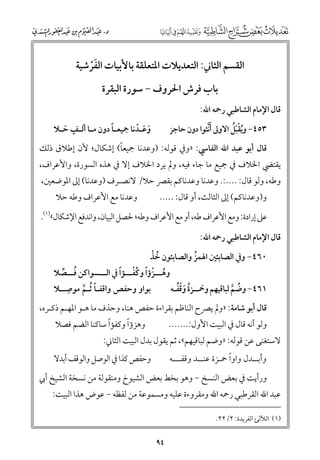 ‫اﻟﻘﺴﻢ اﻟﺜﺎﲏ: اﻟﺘﻌﺪﻳﻼت اﳌﺘﻌﻠﻘﺔ ﺑﺎﻷﺑﻴﺎت اﻟﻔﺮﺷﻴﺔ‬
‫ﹶﹾ‬
‫ﺑﺎب ﻓﺮش اﳊﺮﻭﻑ − ﺳﻮرة اﻟﺒﻘﺮة‬

‫ﻗﺎﻝ اﻹﻣﺎﻡ اﻟﺸﺎﻃﺒﻲ رﲪﻪ اﷲ:‬

‫ﹴ‬
‫ـﹰ‬
‫ﻭﻋ ـﺪﻧﺎ ﲨﻴﻌ ـﺎ دﻭﻥ ﻣ ـﺎ أﻟ ـﻒ ﺣ ـﻼ‬
‫ﹶ ﹶ ﹾ‬
‫ـ ـ ﹶ‬

‫ﹸﹾﹶﹸ‬
‫٣٥٤− ﻭﻳﻘﺒﻞ اﻻﻭﱃ ﹶأﱠﻧﺜﻮا دﻭﻥ ﺣﺎﺟﺰ‬

‫ﹰ‬
‫ﻗﺎﻝ أﺑﻮ ﻋﺒﺪ اﷲ اﻟﻔﺎﳼ: »ﻭﰲ ﻗﻮﻟﻪ: )ﻭﻋﺪﻧﺎ ﲨﻴﻌﺎ( إﺷﻜﺎﻝ; ﻷﻥ إﻃﻼﻕ ذﻟﻚ‬

‫ﻳﻘﺘﴤ اﳋﻼﻑ ﰲ ﲨﻴﻊ ﻣﺎ ﺟﺎء ﻓﻴﻪ, ﻭﱂ ﻳﺮد اﳋﻼﻑ إﻻ ﰲ ﻫﺬﻩ اﻟﺴﻮرة, ﻭاﻷﻋﺮاﻑ,‬
‫ﻭﻃﻪ, ﻭﻟﻮ ﻗﺎﻝ: ....:. ﻭﻋﺪﻧﺎ ﻭﻋﺪﻧﺎﻛﻢ ﺑﻘﴫ ﺣﻼ/ ﻻﻧﺼـﺮﻑ )ﻭﻋﺪﻧﺎ( إﱃ اﳌﻮﺿﻌﲔ,‬
‫ﻭﻋﺪﻧﺎ ﻣﻊ اﻷﻋﺮاﻑ ﻭﻃﻪ ﺣﻼ‬

‫ﻭ)ﻭﻋﺪﻧﺎﻛﻢ( إﱃ اﻟﺜﺎﻟﺚ, أﻭ ﻗﺎﻝ: .....‬

‫ﻋﲆ إرادة: ﻭﻣﻊ اﻷﻋﺮاﻑ ﻃﻪ, أﻭ ﻣﻊ اﻷﻋﺮاﻑ ﻭﻃﻪ; ﳊﺼﻞ اﻟﺒﻴﺎﻥ, ﻭاﻧﺪﻓﻊ اﻹﺷﻜﺎﻝ«)١(.‬
‫ﻗﺎﻝ اﻹﻣﺎﻡ اﻟﺸﺎﻃﺒﻲ رﲪﻪ اﷲ:‬

‫ﹸ ﹾ‬
‫٠٦٤− ﻭﰲ اﻟﺼﺎﺑﺌﲔ اﳍﻤﺰ ﻭاﻟﺼﺎﺑﺌﻮﻥ ﺧﺬ‬
‫ﹸ‬

‫ﹸ ﹾ ﹰ ﹸﹾ ﹰ‬
‫ﻭﻫـــﺰؤا ﻭﻛﻔـــﺆا ﰲ اﻟـــﺴﻮاﻛﻦ ﻓـــﺼﻼ‬
‫ﹸ ﱢ‬
‫ﹺ‬
‫ﹶ ﹸ ﹶﹾﹸ‬
‫١٦٤− ﻭﺿﻢ ﻟﺒﺎﻗﻴﻬﻢ ﻭﲪــﺰة ﻭﻗﻔـﻪ‬
‫ﺑﻮاﻭ ﻭﺣﻔﺺ ﻭاﻗﻔـﺎ ﹸﺛـﻢ ﻣﻮﺻــﻼ‬
‫ﹸ ﱠ‬
‫ﹰ ﱠ‬

‫ﻗﺎﻝ أﺑﻮ ﺷﺎﻣﺔ: »ﻭﱂ ﻳﴫح اﻟﻨﺎﻇﻢ ﺑﻘﺮاءة ﺣﻔﺺ ﻫﻨﺎ, ﻭﺣﺬﻑ ﻣﺎ ﻫـﻮ اﳌﻬـﻢ ذﻛـﺮﻩ,‬
‫ﻭﻟﻮ أﻧﻪ ﻗﺎﻝ ﰲ اﻟﺒﻴﺖ اﻷﻭﻝ:.......‬

‫ﹰ‬
‫ﹰ‬
‫ﻭﻫﺰؤا ﻭﻛﻔﺆا ﺳﺎﻛﻨﺎ اﻟﻀﻢ ﻓﺼﻼ‬

‫ﹰ‬
‫ﻭأﺑــﺪﻝ ﻭاﻭا ﲪـﺰة ﻋﻨــﺪ ﻭﻗﻔـــﻪ‬

‫ﻭﺣﻔﺺ ﻛﺬا ﰲ اﻟﻮﺻﻞ ﻭاﻟﻮﻗﻒ أﺑﺪﻻ‬

‫ﻻﺳﺘﻐﻨﻰ ﻋﻦ ﻗﻮﻟﻪ: »ﻭﺿﻢ ﻟﺒﺎﻗﻴﻬﻢ«, ﺛﻢ ﻳﻘﻮﻝ ﺑﺪﻝ اﻟﺒﻴﺖ اﻟﺜﺎﲏ:‬

‫ﻭرأﻳﺖ ﰲ ﺑﻌﺾ اﻟﻨﺴﺦ − ﻭﻫﻮ ﺑﺨﻂ ﺑﻌﺾ اﻟﺸﻴﻮخ ﻭﻣﻨﻘﻮﻟﺔ ﻣﻦ ﻧﺴﺨﺔ اﻟﺸﻴﺦ أﰊ‬

‫ﻋﺒﺪ اﷲ اﻟﻘﺮﻃﺒﻲ رﲪﻪ اﷲ ﻭﻣﻘﺮﻭءة ﻋﻠﻴﻪ ﻭﻣﺴﻤﻮﻋﺔ ﻣﻦ ﻟﻔﻈﻪ − ﻋﻮض ﻫﺬا اﻟﺒﻴﺖ:‬
‫)١( اﻟﻶﻟﺊ اﻟﻔﺮﻳﺪة: ٢/٢٢.‬

‫٤٩‬

 