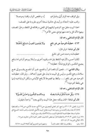 ‫ﻭﰲ اﻟﻮﻗﻒ ﻋﻨﻪ اﻟﻮاﻭ ﹶأﻭﱃ ﻭﺿﻢ ﻏﻴـ‬
‫ﹾ‬
‫ﹶ ﱠ‬

‫رﻩ ﻭﳊﻔﺺ اﻟﻮاﻭ ﻭﻗﻔـﺎ ﻭﻣﻮﺻـﻼ‬
‫ﹸ‬

‫ﻭﻛﺘﺐ ﻋﻠﻴﻪ: )ﻣﻌﺎ(, ﻭرأﻳﺖ ﰲ ﺣﺎﺷﻴﺔ ﻧﺴﺨﺔ أﺧﺮ￯ ﻣﻘﺮﻭءة ﻋﲆ اﳌﺼﻨﻒ:‬

‫»ﻫﺬا اﻟﺒﻴﺖ ﻣﺘﻔﻖ ﻣﻊ: )ﻭﺿﻢ ﻟﺒﺎﻗﻴﻬﻢ( ﰲ اﳌﻌﻨﻰ, ﻭﳐﺎﻟﻔﻪ ﰲ اﻟﻠﻔﻆ, ﻭﺧﲑ اﳌﺼﻨﻒ‬
‫ﱠ‬

‫ﺑﻴﻨﻬﲈ; ﻷﻥ ﻛﻞ ﻭاﺣﺪ ﻣﻨﻬﲈ ﻳﺆدﻱ ﻣﻌﻨﻰ اﻵﺧﺮ«)١(.‬
‫ﻗﺎﻝ اﻹﻣﺎﻡ اﻟﺸﺎﻃﺒﻲ رﲪﻪ اﷲ:‬

‫ﹺ ﹴ‬
‫٣٦٤− ﺧﻄﻴﺌﺘﻪ اﻟﺘﻮﺣﻴﺪ ﻋﻦ ﻏﲑ ﻧﺎﻓﻊ‬
‫ﹸ‬
‫ﹸ‬

‫ﹶﹶ ﹸ ﹾ ﹸ‬
‫ﻭﻻ ﹶﻳﻌﺒﺪﻭﻥ اﻟﻐﻴـﺐ ﺷـﺎﻳﻊ دﺧﻠـﻼ‬
‫ﹸ‬
‫ﹾ‬

‫ﺧﻄﻴﺌـﺎﺗـﻪ ﻭﺣـﺪﻩ ﻋـﻦ ﻏﲑ ﻧﺎﻓـﻊ‬

‫.................................‬

‫ﻗﺎﻝ أﺑﻮ ﺷﺎﻣﺔ: »ﻭﻟﻮ ﻗﺎﻝ:‬

‫ﻟﻜﺎﻥ أﺣﺴﻦ, ﻷﻥ ﻓﻴﻪ اﻟﺘﻠﻔﻆ ﺑﻘﺮاءة, ﻭﺗﻘﻴﻴﺪ أﺧﺮ￯, ﻭﻟـﺌﻼ ﻳـﻮﻫﻢ أﻥ ﻗـﺮاءة ﻧـﺎﻓﻊ‬

‫ﺑﺠﻤﻊ اﻟﺘﻜﺴﲑ, ﻛﲈ ﻗﺮئ ﺷﺎذا: ﺧﻄﺎﻳﺎﻩ« )٢(.‬

‫ﻭﻗﺎﻝ اﻟﻔﺎﳼ: »... ﻓﺘﻌﲔ أﻥ ﻧﺎﻓﻌـﺎ ﻗـﺮأ ﺑـﺎﳉﻤﻊ, ﻏـﲑ أﻥ اﳉﻤـﻊ ﻳﻨﻘـﺴﻢ إﱃ ﲨـﻊ‬

‫ﺳﻼﻣﺔ, ﻭﲨﻊ ﺗﻜﺴﲑ, ﻭﻟﻴﺲ ﰲ اﻟﺒﻴﺖ ﻣﺎ ﻳﺪﻝ ﻋﲆ ﺗﻌﻴﲔ أﺣﺪﳘﺎ... ﻭﻟﻮ ﻗﺎﻝ: ﺧﻄﻴﺌﺎﺗـﻪ‬

‫اﻟﺘﻮﺣﻴﺪ ﻋﻦ ﻏﲑ ﻧﺎﻓﻊ.:.... ﻭﻟﻔﻆ ﲠﺎ ﳎﻤﻮﻋﺔ ﻻرﺗﻔﻊ اﻹﻟﺒﺎس, ﻭﻟﻜﻦ اﻟﺮﻭاﻳﺔ ﻓﻴـﻪ إﻧـﲈ‬
‫ﻫﻲ ﺑﻠﻔﻆ اﻟﺘﻮﺣﻴﺪ« )٣(.‬

‫ﻗﺎﻝ اﻹﻣﺎﻡ اﻟﺸﺎﻃﺒﻲ رﲪﻪ اﷲ:‬

‫ﹺ ﹸ‬
‫ﻭﺳﺎﻛﻨــﻪ اﻟﺒﺎﻗـﻮﻥ ﻭاﺣﺴﻦ ﻣﻘــﻮﻻ‬
‫ﹸ ﹾ ﹸﹶ ﱢ‬

‫٤٦٤− ﻭﻗﻞ ﺣﺴﻨﺎ ﺷﻜﺮا ﻭﺣﺴﻨﺎ ﺑﻀﻤﻪ‬
‫ﱢ‬
‫ﹸﹾ ﹶ ﹶ ﹰ ﹸ ﹾ ﹰ ﹸ ﹾ‬

‫ﹰ‬
‫ﻗﺎﻝ أﺑﻮ ﺷﺎﻣﺔ: »ﻛﺎﻥ ﻳﻤﻜﻨﻪ ﺟﻌﻞ ﻫﺬا اﻟﺒﻴﺖ ﻭاﻟﺬﻱ ﺑﻌﺪﻩ)٤( ﻭاﺣﺪا, ﻓﻴﻘﻮﻝ:‬

‫)١(‬

‫)٢(‬
‫)٣(‬
‫)٤(‬

‫إﺑﺮاز اﳌﻌﺎﲏ: ٢/١٠٣, ﻭراﺟﻊ: ﻛﻨﺰ اﳌﻌﺎﲏ ﻟﻠﺠﻌﱪﻱ, ص٦٢٣خ, ﺣﺪث اﻷﻣﺎﲏ, ص٤٧١, ﻭاﻟﻀﺎﺑﻄﻴﺔ‬
‫)٧٤/أ(, ﻫﺬا, ﻭﻗﺪ ﺗﺄﻛﺪت ﻣﻦ ﻭﺟﻮد ﻫﺬا اﻟﺒﻴﺖ ﻣﻘﺎﺑﻞ اﻟﺒﻴﺖ اﻷﺻﲇ اﳌﺘﺪاﻭﻝ, ﻭﻛﺘﺐ أﻣﺎﻣﻪ: )ﺻـﺢ( ﰲ‬
‫ﺣﺎﺷﻴﺔ ﻧﺴﺨﺔ ﺧﻄﻴﺔ ﻗﺪﻳﻤﺔ ﻟﻠﺸﺎﻃﺒﻴﺔ ﻛﺘﺒﺖ ﺳﻨﺔ )٨٣٨ﻫ(, ﻭﻗﺪ ﺳﺒﻖ ذﻛﺮﻫﺎ.‬
‫إﺑﺮاز اﳌﻌﺎﲏ: ٢/٣٠٣, ﻭ)ﺧﻄﺎﻳﺎﻩ( ﻗﺮأ ﲠﺎ ﺑﻌﺾ اﻟﺸﺎﻣﻴﲔ, ﳐﺘﴫ اﻟﺸﻮاذ ﻻﺑﻦ ﺧﺎﻟﻮﻳﻪ, ص٥١.‬
‫اﻟﻶﻟﺊ اﻟﻔﺮﻳﺪة: ٢/١٤−٢٤.‬
‫ﹰ‬
‫ﹰ‬
‫ﻭﻋﻨﻬﻢ ﻟﺪ￯ اﻟﺘﺤﺮﻳﻢ أﻳﻀﺎ ﲢﻠﻼ )اﻟﺒﻴﺖ: ٥٦٤(.‬
‫ﻭﺗﻈﺎﻫـﺮﻭﻥ اﻟﻈﺎء ﺧﻔﻒ ﺛﺎﺑﺘــﺎ‬
‫ﻭﻫﻮ:‬

‫٥٩‬

 