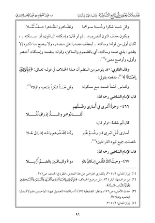 ‫ﹼ‬
‫ﹼ‬
‫ﻭﺗﻈــﺎﻫﺮﻭا ﺗﻈــﺎﻫﺮا ﺧــﻒ ﹸﺛﻤــﻼ‬
‫ﱠ ﱠ‬

‫ﻭﻗﻞ ﺣﺴﻨﺎ ﺷﻜﺮا ﻭﺣـﺴﻨﺎ ﺳـﻮاﳘﺎ‬
‫ﹸ‬
‫ﹶ‬

‫ﻭﻳﻜﻮﻥ ﺣﺬﻑ اﻟﻨﻮﻥ ﻟﻠﴬﻭرة... ﺛﻢ ﻟﻮ ﻗﺎﻝ: ﻭإﺳﻜﺎﻧﻪ اﻟﺒـﺎﻗﻮﻥ, أﻭ: ﻭﻳـﺴﻜﻨﻪ...,‬

‫ﻟﻜﺎﻥ أﻭﱃ ﻣﻦ ﻗﻮﻟﻪ: ﻭﺳﺎﻛﻨﻪ... ﻟﻴﻌﻄﻒ ﻣﺼﺪرا ﻋﲆ ﻣـﺼﺪر, ﻭﻻ ﻳـﺼﺢ ﻣـﺎ ذﻛـﺮﻩ إﻻ‬
‫ﺑﺘﻘﺪﻳﺮ: ﺑﺬﻱ ﺿﻤﻪ ﻭﺳﺎﻛﻨﻪ, أﻱ ﺑﺎﳌﻀﻤﻮﻡ ﻭاﻟﺴﺎﻛﻦ, ﻭﻗﻮﻟﻪ: ﺑـﻀﻤﻪ ﻭإﺳـﻜﺎﻧﻪ أﺧـﴫ‬

‫ﻭأﻭﱃ, ﻭأﻭﺿﺢ ﻣﻌﻨﻰ«)١(.‬

‫ﻭﻗﺎﻝ اﻟﻘﺎرﻱ: »ﻗﺪ ﻳﺘﻮﻫﻢ ﻣﻦ اﻟـﻨﻈﻢ أﻥ ﻫـﺬا اﳋـﻼﻑ ﰲ ﻗﻮﻟـﻪ ﺗﻌـﺎﱃ: ﴿±‬

‫²﴾)٢(, ﻓﺪﻓﻌﺘﻪ ﺑﻘﻮﱄ:‬

‫ﹸ ﹾ ﹰ‬
‫ﻭﻟﻠﻨﺎس ﺣﺴﻨﺎ ﺿـﻤﻪ ﻣـﻊ ﺳـﻜﻮﻧﻪ‬

‫ﹰ‬
‫ﹶ ﹶ ﹰ‬
‫ﻭﻗﻞ ﺣﺴﻨﺎ ﺷﻜﺮا ﺑﻔﺘﺤﻴﻪ ﻭاﻗﺒﻼ«)٣(.‬

‫ﻗﺎﻝ اﻹﻣﺎﻡ اﻟﺸﺎﻃﺒﻲ رﲪﻪ اﷲ:‬

‫٦٦٤− ﻭﲪﺰة ﹶأﴎ￯ ﰲ ﹸأﺳﺎر￯ ﻭﺿـﻤﻬﻢ‬
‫ﹶ ﱡ‬
‫ﹸ ﹾ‬

‫ﻗﺎﻝ أﺑﻮ ﺷﺎﻣﺔ: »ﻭﻟﻮ ﻗﺎﻝ:‬

‫ﹸﺗﻔ ـــــﺎدﻭﳘﻮ ﻭاﳌ ـــــﺪ إذ راﻕ ﹸﻧﻔ ـــــﻼ‬
‫ﱢـ‬
‫ـ‬
‫ـ ﱡ‬
‫ﹸ‬
‫رﻛـﺎ ﻟﺘﻔـﺪﻭﻫﻢ ﻭاﳌـﺪ إذ راﻕ ﻧﻔـﻼ‬
‫ـ‬
‫ـ‬
‫ﹰـ ﹺ ﹶ ﹾـ ﹸ‬

‫أﺳﺎر￯ ﻗـﻞ اﴎ￯ ﻓـﺰ ﻭﺿـﻢ ﳏـﺮ‬
‫ﹸ ﱠ ﹸﹶ‬
‫ﹸ ﹶ ﹾ‬

‫ﳊﺼﻠﺖ ﲨﻴﻊ ﻗﻴﻮد اﻟﻘﺮاءﺗﲔ«)٤(.‬
‫ﻗﺎﻝ اﻹﻣﺎﻡ اﻟﺸﺎﻃﺒﻲ رﲪﻪ اﷲ:‬

‫ﹺ‬
‫دﻭاء ﻭﻟﻠﺒـﺎﻗـﲔ ﺑﺎﻟﻀــﻢ ﹸأرﺳـــﻼ‬
‫ﱢ ﹾ‬
‫ﹲ‬

‫ﹸ ﹺ‬
‫ﹸ ﹶ ﹸﹾ ﹺ‬
‫٧٦٤− ﻭﺣﻴﺚ أﺗﺎﻙ اﻟﻘﺪس إﺳﻜﺎﻥ داﻟﻪ‬

‫)١( إﺑﺮاز اﳌﻌﺎﲏ: ٢/٥٠٣, ﻭﻟﻠﻘﺎرﻱ اﻋﱰاض ﻋﲆ ﻫﺬا اﻟﺘﻌﺪﻳﻞ, اﻧﻈﺮﻩ ﰲ اﳊﺪث, ص٦٧١.‬

‫)٢( ﻣﻦ ﻣﻮاﺿﻌﻬﺎ: اﻟﺒﻘﺮة ٣٨, ﻗﺒﻞ ﻣﻮﺿﻊ اﳋـﻼﻑ: ﴿± ²³´‪¶µ‬‬
‫¸ ¹‪.﴾º‬‬

‫)٣( ﺣﺪث اﻷﻣﺎﲏ, ص٦٧١, ﻭاﻧﻈﺮ: اﻟﻀﺎﺑﻄﻴﺔ )٧٤/أ(, ﻭﺗﻜﻤﻠﺔ اﻟﺘﻌـﺪﻳﻞ ﻓﻴﻬـﺎ: )ﻭاﺣـﺴﻦ ﻣﻘـﻮﻻ( ﺑـﺪﻝ:‬
‫)ﺑﻔﺘﺤﻴﻪ ﻭاﻗﺒﻼ(!!.‬

‫)٤( إﺑﺮاز اﳌﻌﺎﲏ: ٢/٧٠٣.‬

‫٦٩‬

 