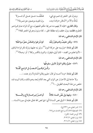 ‫ﹶﱠﹶ‬
‫ﻓﺨﻔﻔـــﻪ ﺣـــﻖ ﻋـــﲆ أﻥ ﺗﻨــــﺰﻻ‬

‫ﻭﻳﻨـﺰﻝ ﻏﲑ اﳊﺠﺮ إﻥ ﺿﻢ ﻣﻊ ﳾء‬
‫ﹶ ﹾ ﹺ‬
‫ﹶـ ﱟ‬
‫ﳌﹺـﻚ ﻭاﻻﴎا اﻟﺒ ـﴫ ﻣﻨﺰﳍ ـﺎ ﻭﻳﻨ ــ‬
‫ـ ـ‬

‫)١(‬

‫ـﺰﻝ اﻟﻐﻴﺚ ﻣﻮﺿﻌﲔ ﺣﻖ ﺷﻤﺮدﻻ«‬

‫ﻭﻗﺎﻝ اﻟﻘﺎرﻱ: »ﻓﺈﻧﻪ ﻻ ﻳﻔﻬﻢ ﻣﻨﻪ ﴏﳛﺎ ﺣﻜﻢ اﳌﺠﻬﻮﻝ, ﻣﻊ أﻥ اﳌﺮاد ﻋـﺎﻡ ﻛـﲈ ﻫـﻮ‬

‫اﳌﻌﻠﻮﻡ, ﻓﻘﻠﺖ: ﻳﻨﺰﻝ ﺧﻔﻒ زاﻳﻪ ﻣﻄﻠﻘﺎ ﳊﻖ.:. ﻛﺘﺎء ﻭﻧﻮﻥ ﻭﻫﻮ ﰲ اﳊﺠﺮ ﺛﻘﻼ« )٢(.‬
‫ﻗﺎﻝ اﻹﻣﺎﻡ اﻟﺸﺎﻃﺒﻲ رﲪﻪ اﷲ:‬
‫ﻛﲈ ﴍﻃﻮا ﻭاﻟﻌﻜﺲ ﻧﺤﻮ ﺳﲈ اﻟﻌﻼ‬
‫ﹸ‬
‫ﹸ‬
‫ﹲ ﹶ‬
‫ﹶﹶ‬

‫ﹲ‬
‫٤٧٤− ﻭﻟﻜﻦ ﺧﻔﻴﻒ ﻭاﻟﺸﻴﺎﻃﲔ رﻓﻌﻪ‬
‫ﹸ ﹶﹾﹸ‬

‫ﻗﺎﻝ أﺑﻮ ﺷﺎﻣﺔ: »ﻭﱂ ﻳﻨﺒﻪ ﻋﲆ ﺣﺮﻛﺔ اﻟﻨﻮﻥ)٣(, ﻭﻟﻮ ﻧﺒﻪ ﻋﻠﻴﻬﺎ ﻭﺗﺮﻙ ذﻛﺮ ﻗﺮاءة اﻟﺒﺎﻗﲔ‬

‫– ﻷﳖﺎ ﺗﻌﻠﻢ ﻣﻦ اﻟﻀﺪ – ﻛﺎﻥ أﻭﱃ, ﻓﻴﻘﻮﻝ: ﻭاﻟﻨﻮﻥ ﺑﺎﻟﻜﴪ ﻭﻛﻼ / أﻭ: ﻭﺻﻼ«)٤(.‬
‫ﻗﺎﻝ اﻹﻣﺎﻡ اﻟﺸﺎﻃﺒﻲ رﲪﻪ اﷲ:‬

‫ﹸ‬
‫٦٧٤− ﻋﻠﻴﻢ ﻭﻗﺎﻟﻮا اﻟﻮاﻭ اﻻﻭﱃ ﺳﻘﻮﻃﻬﺎ‬
‫ﹸ‬
‫ﹲ‬

‫ﹸﱢ‬
‫ﻭﻛــﻦ ﻓﻴﻜــﻮﻥ اﻟﻨــﺼﺐ ﰲ اﻟﺮﻓــﻊ ﻛﻔــﻼ‬
‫ﹸ‬
‫ﹸ‬
‫ﹸ ﹾ‬

‫ﻗﺎﻝ أﺑﻮ ﺷﺎﻣﺔ: »ﻭﻣﺎ أﺣﺴﻨﻪ ﻟﻮ ﻗﺎﻝ: ﻋﻠﻴﻢ ﻭﻗﺎﻟﻮا اﻟﺸﺎﻡ ﻻ ﻭاﻭ ﻋﻨﺪﻩ.:....‬

‫ﻭﻻ ﺣﺎﺟﺔ إﱃ اﻻﺣﱰاز ﻋﻦ اﻟﻮاﻭ اﻟﺘﻲ ﺑﻌﺪ اﻟﻼﻡ ﻟﺒﻌﺪ ﻭﻫﻢ ذﻟﻚ, ﻭﻛﺎﻥ اﻟﺒﻴﺖ ﻗـﺪ‬

‫ﺧﻠﺺ ﻣﻦ ﻫﺬا اﻟﺒﺤﺚ اﻟﻄﻮﻳﻞ...«)٥(.‬
‫ﻗﺎﻝ اﻹﻣﺎﻡ اﻟﺸﺎﻃﺒﻲ رﲪﻪ اﷲ:‬

‫ﹲ‬
‫٠٨٤− ﻭﻓﻴﻬﺎ ﻭﰲ ﹶﻧﺺ اﻟﻨﺴﺎء ﺛﻼﺛﺔ‬
‫ﱢ‬

‫أﻭاﺧــﹺﺮ إﺑـﺮاﻫــﺎﻡ ﻻح ﻭﲨـــــﻼ‬
‫ﹶﱠ ـ‬
‫ﹶ‬
‫ﹸ‬

‫ﻗﺎﻝ أﺑﻮ ﺷﺎﻣﺔ: » )ﻭﰲ ﻧﺺ اﻟﻨﺴﺎء( أﻱ: ﻓﻴﲈ ﻧﺺ اﷲ ﺗﻌﺎﱃ ﻋﻠﻴﻪ ﰲ ﺳﻮرة اﻟﻨﺴﺎء...‬
‫)١( ﻛﻨـﺰ اﳌﻌﺎﲏ, ص١٣٣ )خ(.‬

‫)٢( اﻟﻀﺎﺑﻄﻴﺔ )٧٤/أ(, ﻭراﺟﻊ اﳊﺪث, ص٨٧١.‬

‫)٣( أﻱ ﻣﻦ ﻛﻠﻤﺔ: »ﻟﻜﻦ«.‬

‫)٤( إﺑﺮاز اﳌﻌﺎﲏ: ٢/٣١٣.‬
‫)٥( إﺑﺮاز اﳌﻌﺎﲏ: ٢/٦١٣.‬

‫٨٩‬

 