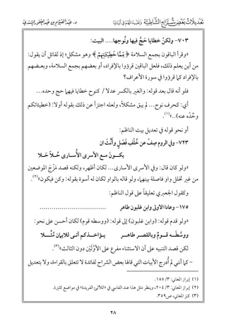 ‫ﹸ ﹺ‬
‫٣٠٧− ﻭﻟﻜﻦ ﺧﻄﺎﻳﺎ ﺣﺞ ﻓﻴﻬﺎ ﻭﻧﻮﺣﻬﺎ.... اﻟﺒﻴﺖ:‬
‫ﹶ ﱠ‬
‫ﹾ‬

‫»ﻭﻗﺮأ اﻟﺒﺎﻗﻮﻥ ﺑﺠﻤﻊ اﻟﺴﻼﻣﺔ ﴿ ¯ ° ﴾ ﻭﻫﻮ ﻣﺸﻜﻞ; إذ ﻟﻘﺎﺋﻞ أﻥ ﻳﻘﻮﻝ:‬

‫ﻣﻦ أﻳﻦ ﻳﻌﻠﻢ ذﻟﻚ, ﻓﻠﻌﻞ اﻟﺒﺎﻗﲔ ﻗﺮؤﻭا ﺑﺎﻹﻓﺮاد, أﻭ ﺑﻌﻀﻬﻢ ﺑﺠﻤﻊ اﻟﺴﻼﻣﺔ, ﻭﺑﻌـﻀﻬﻢ‬
‫ﺑﺎﻹﻓﺮاد ﻛﲈ ﻗﺮؤﻭا ﰲ ﺳﻮرة اﻷﻋﺮاﻑ?‬

‫ﻓﻠﻮ أﻧﻪ ﻗﺎﻝ ﺑﻌﺪ ﻗﻮﻟﻪ: ﻭاﻟﻐﲑ ﺑﺎﻟﻜﴪ ﻋﺪﻻ / ﻛﻨﻮح ﺧﻄﺎﻳﺎ ﻓﻴﻬﲈ ﺣﺞ ﻭﺣﺪﻩ...‬
‫ﹰ‬
‫أﻱ: ﻛﺤﺮﻑ ﻧﻮح... ﱂ ﻳﺒﻖ ﻣﺸﻜﻼ, ﻭﻟﻌﻠﻪ اﺟﺘﺰأ ﻋﻦ ذﻟﻚ ﺑﻘﻮﻟﻪ أﻭﻻ: )ﺧﻄﻴﺌﺎﺗﻜﻢ‬

‫ﻭﺣﺪﻩ ﻋﻨﻪ(..«)١(.‬
‫ﱢ ﹾ‬

‫أﻭ ﻧﺤﻮ ﻗﻮﻟﻪ ﰲ ﺗﻌﺪﻳﻞ ﺑﻴﺖ اﻟﻨﺎﻇﻢ:‬
‫ﹸﹾ ﹺ ﹶ ﹾ ﹴ ﹶ ﹶ‬
‫ﹺ ﹾ‬
‫٣٢٧− ﻭﰲ اﻟﺮﻭﻡ ﺻﻒ ﻋﻦ ﺧﻠﻒ ﻓﺼﻞ ﻭأﱢﻧﺚ اﻥ‬

‫ﻳﻜ ــﻮﻥ ﻣ ـﻊ اﻷﴎ￯ اﻷﹸﺳ ـﺎر￯ ﺣ ـﻼ ﺣ ـﻼ‬
‫ﹸـ ﹰ ﹶـ‬
‫ـ‬
‫ﹶ ـ‬

‫»ﻭﻟﻮ ﻛﺎﻥ ﻗﺎﻝ: ﻭﰲ اﻷﴎ￯ اﻷﺳﺎر￯... ﻟﻜﺎﻥ أﻇﻬﺮ, ﻭﻟﻜﻨﻪ ﻗﺼﺪ ﻣﺰج اﳌﻮﺿﻌﲔ‬
‫ﹶﹾ ﹶ‬

‫ﻣﻦ ﻏﲑ ﲣﻠﻞ ﻭاﻭ ﻓﺎﺻﻠﺔ ﺑﻴﻨﻬﲈ, ﻭﻟﻮ ﻗﺎﻟﻪ ﺑﺎﻟﻮاﻭ ﻟﻜﺎﻥ ﻟﻪ أﺳﻮة ﺑﻘﻮﻟﻪ: ﻭﻛﻦ ﻓﻴﻜﻮﻥ«)٢(.‬
‫ﹰ‬
‫ﻭﻛﻘﻮﻝ اﳉﻌﱪﻱ ﺗﻌﻠﻴﻘﺎ ﻋﲆ ﻗﻮﻝ اﻟﻨﺎﻇﻢ:‬
‫.................................‬

‫٥٧١− ﻭﻋﺎدا اﻻﻭﱃ ﻭاﺑﻦ ﻏﻠﺒﻮﻥ ﻃﺎﻫﺮ‬

‫»ﻭﻟﻮ ﻗﺪﻡ ﻗﻮﻟﻪ: )ﻭاﺑﻦ ﻏﻠﺒﻮﻥ( إﱃ ﻗﻮﻟﻪ: )ﻭﻭﺳﻄﻪ ﻗﻮﻡ( ﻟﻜﺎﻥ أﺣﺴﻦ ﻋﲆ ﻧﺤﻮ:‬
‫ﱠ ﹶ‬
‫ﻭﻭﺳﻄــﻪ ﻗــﻮﻡ ﻭﺑﺎﻟﻘﺼـﺮ ﻃﺎﻫــﺮ‬
‫ﹲ‬

‫ﹸﱢ‬
‫ﻳـﺆاﺧــﺬﻛﻢ آﺗـﻰ ﻟﻼﻳﲈﻥ ﻣﺜـــﻼ‬

‫ﻟﻜﻦ ﻗﺼﺪ اﻟﺘﻨﺒﻴﻪ ﻋﲆ أﻥ اﻻﺳﺘﺜﻨﺎء ﻣﻔﺮع ﻋﲆ اﻷﻭﹶﻟﲔ دﻭﻥ اﻟﺜﺎﻟﺚ«)٣(.‬
‫ﱠ ﹾ‬

‫− ﻛﲈ أﻧﻨﻲ ﱂ ﹸأدرج اﻷﺑﻴﺎت اﻟﺘﻲ ﻗﺎﳍﺎ ﺑﻌﺾ اﻟﴩاح ﻟﻔﺎﺋﺪة ﻻ ﺗﺘﻌﻠﻖ ﺑﺎﻟﻘﺮاءة, ﻭﻻ ﺑﺘﻌﺪﻳﻞ‬
‫)١( إﺑﺮاز اﳌﻌﺎﲏ: ٣/٥٨١.‬

‫)٢( إﺑﺮاز اﳌﻌﺎﲏ: ٣/٤٠٢, ﻭﻳﻨﻈﺮ ﻣﺜﻞ ﻫﺬا ﻋﻨﺪ اﻟﻔﺎﳼ ﰲ »اﻟﻶﻟﺊ اﻟﻔﺮﻳﺪة« ﰲ ﻣﻮاﺿﻊ ﻛﺜﲑة.‬
‫)٣( ﻛﻨﺰ اﳌﻌﺎﲏ, ص٩٥٣.‬

‫٨٢‬

 