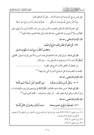 ‫ﻋﲆ ﻛﴪﻩ, ﻣﻊ أﻥ ﺿﻤﺔ اﻟﺮاء ﻓﻴﻪ ﻻزﻣﺔ... ﻓﻠﻮ أﻥ اﻟﻨﺎﻇﻢ ﻗﺎﻝ:‬

‫ﹴ‬
‫ﱠ ﹰ‬
‫ﻓﺤﺮﻛﻪ ﺿﻤــﺎ ﻛـﴪﻩ ﰲ ﻧـﺪ ﺣـﻼ‬
‫ﹶ‬
‫ﱢ‬

‫ﹸ ﹶ ﱠ‬
‫ﻭإﻥ ﳘﺰ ﻭﺻﻞ ﺿـﻢ ﺑﻌـﺪ ﻣـﺴﻜﻦ‬
‫ﹾ ﹸ‬
‫ﹴ ﹸ ﱠ‬

‫أﻱ: ﻓﺤﺮﻙ ذﻟﻚ اﳌﺴﻜﻦ ﺑﺎﻟﻀﻢ, ﻭاﻛﴪﻩ ﳌﻦ رﻣـﺰ ﻟـﻪ, ﻟﻜـﺎﻥ أﺑـﲔ ﻭأﺳـﻬﻞ ﻋـﲆ‬

‫اﻟﻄﺎﻟﺐ, إﻻ أﻥ ﰲ ﺑﻴﺖ اﻟﺸﺎﻃﺒﻲ رﲪﻪ اﷲ إﺷﺎرة إﱃ ﻋﻠﺔ اﻟﻀﻢ, ﻭاﷲ أﻋﻠﻢ«)١(.‬
‫ﻗﺎﻝ اﻹﻣﺎﻡ اﻟﺸﺎﻃﺒﻲ رﲪﻪ اﷲ:‬

‫ﹶ ﹺ‬
‫٦٩٤− ﻗﻞ ادﻋﻮا أﻭ اﻧﻘﺺ ﻗﺎﻟﺖ اﺧﺮج ﹶأﻥ اﻋﺒﺪﻭا‬
‫ﹸ ﹾ‬
‫ﹸ ﹾ ﹺ ﹸ‬
‫ﹸ ﹺ ﹾﹸ‬
‫ﹺ‬
‫ﹸﹾ ﹺ‬
‫ﻭﳏﻈــﻮرا اﻧﻈــﺮ ﻣــﻊ ﻗــﺪ اﺳــﺘﻬﺰئ اﻋــﺘﲆ‬
‫ﹰ ﹾ ﹸ ﹾ‬

‫ﻗﺎﻝ أﺑﻮ ﺷﺎﻣﺔ: »ﻭإﻧﲈ ذﻛﺮ ﻫﺬﻩ اﻟﻘﺎﻋﺪة ﰲ ﻫﺬﻩ اﻟﺴﻮرة ﻷﺟـﻞ ﻗﻮﻟـﻪ ﺗﻌـﺎﱃ: ﴿ ‪i‬‬

‫‪] ﴾j‬اﻟﺒﻘﺮة:٣٧١[ ﻭﱂ ﻳﺘﻔﻖ ﻟﻪ اﻟﺘﻤﺜﻴﻞ ﺑﻪ,... ﻭﻟﻮ ﻗﺎﻝ:‬
‫ﻣﻦ اﺿﻄﺮ أﻭ اﻧﻘﺺ ﻗﺎﻟﺖ اﺧﺮج ﻗﻞ اﻧﻈﺮﻭا‬

‫..............................‬

‫ﳊﺼﻠﺖ اﻟﻨﺼﻮﺻﻴﺔ ﻋﲆ ﻣﻮﺿﻊ اﻟﺴﻮرة اﻟﺘﻲ ﻫﻮ ﻓﻴﻬﺎ« )٢(.‬
‫ﻗﺎﻝ اﻹﻣﺎﻡ اﻟﺸﺎﻃﺒﻲ رﲪﻪ اﷲ:‬

‫ﹶ ﱠ‬
‫ﹾ ﹺ ﹸ ﹾ ﹸ ﹾﹶﹸ‬
‫ﻭﰲ ﹸﺗﻜﻤﻠﻮا ﻗـﻞ ﺷـﻌﺒﺔ اﳌـﻴﻢ ﹶﺛﻘـﻼ‬

‫ﹶﹾﹸ ﹸ ﹴ ﹸ‬
‫ﹸ‬
‫٢٠٥− ﻭﻧﻘﻞ ﻗﺮاﻥ ﻭاﻟﻘﺮاﻥ دﻭاؤﻧـﺎ‬

‫ﻗﺎﻝ أﺑﻮ ﺷﺎﻣﺔ: »ﻭﻣﻦ ﲨﻠﺔ ﻣﺎ ﻓﻴﻪ اﳋﻼﻑ: ﴿‪ ﴾Ù‬ﰲ ﻣﻮﺿﻌﲔ ﰲ ﺳﻮرة اﻟﻘﻴﺎﻣﺔ ]٨١[,‬

‫ﻭﻟﻮ أﻧﻪ ﻗﺎﻝ: ﻭﻧﻘﻞ ﻗﺮاﻥ ﻛﻴﻒ ﻛﺎﻥ... أﻭ: ﻛﻴﻒ ﺟﺎ دﻭاؤﻧﺎ... ﻟﻜﺎﻥ أﻋﻢ ﻭأﺑﲔ«)٣(.‬
‫ﻗﺎﻝ اﻹﻣﺎﻡ اﻟﺸﺎﻃﺒﻲ رﲪﻪ اﷲ:‬

‫ﹺ‬
‫ﹺ‬
‫٦١٥− ﹸﻳﻀﺎﻋﻔـﻪ ارﻓﻊ ﰲ اﳊﺪﻳﺪ ﻭﻫﺎﻫﻨﺎ‬
‫ﹶﹸ ﹾﹶﹾ‬

‫ﱢ ﱢ‬
‫ﺳﻤـﺎ ﺷﻜـﺮﻩ ﻭاﻟﻌﲔ ﰲ اﻟﻜﻞ ﹸﺛﻘــﻼ‬
‫ﹸ‬
‫ﹶ ﹶ ﹸ ﹾ ﹸ‬

‫)١( إﺑﺮاز اﳌﻌﺎﲏ: ٢/٢٤٣−٣٤٣, ﻗﻠﺖ: ﻭإﻥ ﻛﺎﻥ ﰲ آﺧﺮ ﻛﻼﻣﻪ ﻧﻮع ﻣﻦ اﻻﻋﺘﺬار ﻋﻦ اﻟﻨﺎﻇﻢ, إﻻ أﻥ ﺗﻌﺪﻳﻠـﻪ‬
‫ﻻ ﳜﻠﻮ ﻣﻦ ﻓﺎﺋﺪة, ﻟﺬا أدرﺟﺘﻪ ﻫﻨﺎ.‬

‫)٢( إﺑﺮاز اﳌﻌﺎﲏ: ٢/٣٤٣.‬

‫)٣( إﺑﺮاز اﳌﻌﺎﲏ: ٢/٩٤٣.‬

‫١٠١‬

 