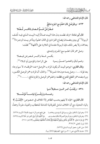 ‫ﻗﺎﻝ اﻹﻣﺎﻡ اﻟﺸﺎﻃﺒﻲ رﲪﻪ اﷲ:‬

‫ﹶ ﹾ ﹺ‬
‫ﹺ‬
‫٣٢٥− ﻭﺑﺎﻟﻮﺻﻞ ﻗﺎﻝ اﻋﻠﻢ ﻣﻊ اﳉﺰﻡ ﺷﺎﻓﹺﻊ‬
‫ﹲ‬
‫ﹶﹾ‬
‫ﹺ‬
‫ﻓــﴫﻫﻦ ﺿــﻢ اﻟــﺼﺎد ﺑﺎﻟﻜــﴪ ﻓــﺼﻼ‬
‫ﹸ ﱢ‬
‫ﹸ ﹾ ﹸ ﱠ ﹶ ﱡ‬

‫ﱠﹰ‬
‫ﹸ‬
‫ﻗﺎﻝ أﺑﻮ ﺷﺎﻣﺔ: »ﻭﻗﺪ ﻧﻈﻤﺖ ﺑﺪﻝ ﻫﺬا اﻟﺒﻴﺖ ﺿـﺎﻣﺎ إﻟﻴـﻪ اﻟﺒﻴـﺖ اﻟـﺬﻱ ﻓﻴـﻪ ﺧﻠـﻒ‬
‫)٢(‬

‫)رﺑﻮة()١( ﰲ ﺑﻴﺘﲔ ﻳﺘﻀﻤﻨﺎﻥ إﻳﻀﺎح اﻟﻘﺮاءﺗﲔ ﰲ )ﻗﺎﻝ اﻋﻠﻢ( ﻭﻳﺘﺄﺧﺮ ﺑﻴـﺖ )ﻭﺟـﺰءا(‬

‫ﺑﻌﺪﳘﺎ, ﻭﻻ ﻳﴬ ذﻟﻚ, ﻓﺈﻥ )رﺑﻮة( ﻣﻘﺪﻣﺔ ﰲ اﻟﺘﻼﻭة ﻋﲆ )أﻛﻠﻬﺎ()٣( ﻓﻘﻠﺖ:‬

‫ﻭﺻﻞ ﳘﺰ ﻗﺎﻝ اﻋﻠـﻢ ﻣـﻊ اﳉـﺰﻡ ﻭاﺑﺘـﺪﻱ‬
‫ﹴ‬
‫ﺑﻜــﴪ ﺷــﻔﺎ ﻭاﻛــﴪ ﻓــﴫﻫﻦ ﻓﻴــﺼﻼ‬
‫ﹴ‬
‫ﻭﺿﻢ ﻟﺒﺎﻕ ﻭاﻓﺘﺤـﻮا ﺿــﻢ رﺑــﻮة‬
‫ﻋﲆ اﻟﺮا ﻫﻨﺎ ﻭاﳌﺆﻣﻨﲔ ﹶﻧﺪ ﻛـﻼ« )٤(.‬
‫ﱠ‬

‫ﻭﻗﺎﻝ اﻟﻘﺎرﻱ: »ﻳﻮﻫﻢ اﻟﺒﻴﺖ أﻥ ﻳﻜﻮﻥ اﳌﺮاد ﺑـ »اﻟﻮﺻﻞ« ﺿﺪ »اﻟﻮﻗﻒ«, ﻻ ﺳﻴﲈ ﻭﺟﺎء‬

‫ﺑﻌﺪ ﻗﻮﻟﻪ:....:. ﻭﺻﻞ ﻳﺘﺴﻨﻪ دﻭﻥ ﻫﺎء ﺷﻤﺮدﻻ)٥(. ﻭاﳊﺎﻝ: أﻥ اﳌﺮاد ﺑﻪ ﳘﺰ اﻟﻮﺻﻞ اﳌﻜﺴﻮر,‬

‫ﻭﻳﺮاد ﺑﻀﺪﻩ ﳘﺰ اﻟﻘﻄﻊ اﳌﻔﺘﻮح, ﻓﻘﻠﺖ: ﻭاﻋﻠﻢ ﳘﺰ اﻟﻮﺻﻞ ﻭاﳉﺰﻡ ﺷﺎﻓﻊ.:....... « )٦(.‬
‫ﻗﺎﻝ اﻹﻣﺎﻡ اﻟﺸﺎﻃﺒﻲ رﲪﻪ اﷲ:‬
‫٨٣٥− ﻭﳛﺴﺐ ﻛﴪ اﻟﺴﲔ ﻣﺴﺘﻘﺒﻼ ﺳـﲈ‬
‫ﹶﹾ ﹶ ﹸ‬
‫ﹰ ﹶ‬

‫رﺿــــﺎﻩ ﻭﱂ ﹶﻳﻠــــﺰﻡ ﻗﻴﺎﺳــــﺎ ﻣﺆﺻــــﻼ‬
‫ﹰ ﹸﹶ ﱠ‬
‫ﹾ ﹶﹾ‬

‫ﻗﺎﻝ اﻟﻘﺎرﻱ: »ﻓﺈﻧﻪ ﻻ ﻳﻔﻬﻢ ﺑﺤﺴﺐ اﻟﻈﺎﻫﺮ إﻻ اﳋﻼﻑ ﰲ ﺧـﺼﻮص: ﴿﴾‬

‫ﹰ‬
‫ﹰ‬
‫ﺑﺎﻟﻴﺎء اﻟﺘﺤﺘﻴﺔ, ﻣﻊ أﻥ اﳋﻼﻑ ﺷﺎﻣﻞ ﻟﻠﻔﻮﻗﺎﻧﻴﺔ اﻟﺸﺎﻣﻠﺔ ﻟﻠﺨﻄﺎب ﻭاﻟﻐﻴﺒﺔ, ﻣﻔﺮدا ﻭﲨﻌﺎ,‬
‫)١( ﻭﻫﻮ ﻗﻮﻝ اﻟﻨﺎﻇﻢ: ﻭﰲ رﺑـــﻮة ﰲ اﳌــﺆﻣﻨﲔ ﻭﻫﺎﻫﻨــﺎ‬
‫ﹰ‬
‫)٢( ﻭﻫﻮ ﻗﻮﻝ اﻟﻨﺎﻇﻢ: ﻭﺟﺰءا ﻭﺟﺰء ﺿﻢ اﻻﺳﻜﺎﻥ ﺻﻒ ﻭﺣﻴـ‬
‫ﹲ‬

‫ﻋﲆ ﻓﺘﺢ ﺿﻢ اﻟﺮاء ﻧﺒﻬﺖ ﻛﻔـﻼ )اﻟﺒﻴﺖ:٥٢٥(.‬
‫ﹸ ﹺﹾ ﹰ‬
‫ـﺜﲈ أﻛﻠﻬﺎ ذﻛﺮا ﻭﰲ اﻟﻐﲑ ذﻭ ﺣﻼ )اﻟﺒﻴﺖ:٤٢٥(.‬
‫ﹸ‬

‫)٣( ﰲ ﻗﻮﻟﻪ ﺗﻌﺎﱃ: ﴿ ‪] ﴾R QP O NM L K‬اﻟﺒﻘﺮة: ٥٦٢[.‬

‫)٤( إﺑﺮاز اﳌﻌﺎﲏ: ٢/٩٦٣.‬

‫)٥( ﻣﺘﻦ اﳊﺮز, ﻋﺠﺰ اﻟﺒﻴﺖ اﻟﺴﺎﺑﻖ )٢٢٥(.‬

‫)٦( ﺣﺪث اﻷﻣﺎﲏ, ص٠٠٢, ﻭراﺟﻊ: اﻟﻀﺎﺑﻄﻴﺔ )٧٤/ب(.‬

‫٣٠١‬

 