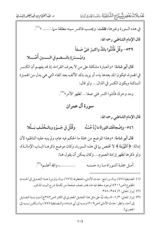 ‫ﰲ ﻫﺬﻩ اﻟﺴﻮرة ﻭﻏﲑﻫﺎ, ﻓﻘﻠﺖ: ﻭﳛﺴﺐ ﻓﺎﻛﴪ ﺳﻴﻨﻪ ﻣﻄﻠﻘﺎ ﺳﲈ.:..... « )١(.‬
‫ﻗﺎﻝ اﻹﻣﺎﻡ اﻟﺸﺎﻃﺒﻲ رﲪﻪ اﷲ:‬

‫ﹸﹾ ﹶﹾﹶ‬
‫ﹺﹾ ﹰ ﹶ ﹰ‬
‫٩٣٥− ﻭﻗﻞ ﻓﺄذﹸﻧﻮا ﺑﺎﳌﺪ ﻭاﻛﴪ ﻓﺘﻰ ﺻـﻔﺎ‬
‫ﱢ‬

‫ﹴ‬
‫ﻭﻣﻴـــﴪة ﺑﺎﻟـــﻀﻢ ﰲ اﻟـــﺴﲔ ﹸأﺻـــﻼ‬
‫ﹺ ﱢ‬
‫ﹶﹾ ﹶﹶ‬

‫ﻗﺎﻝ أﺑﻮ ﺷﺎﻣﺔ: »ﻭاﻟﻌﺒﺎرة ﻣﺸﻜﻠﺔ ﻋﲆ ﻣﻦ ﻻ ﻳﻌﺮﻑ اﻟﻘﺮاءة, إذ ﻗﺪ ﻳﻔﻬـﻢ أﻥ اﻟﻜـﴪ‬

‫ﰲ اﳍﻤﺰة, ﻓﻴﻜﻮﻥ اﳌﺪ ﺑﻌﺪﻫﺎ ﻳﺎء, أﻭ ﻳﺮﻳﺪ ﺑﺎﳌﺪ اﻷﻟﻒ ﺑﻌﺪ اﻟﻔﺎء اﻟﺘﻲ ﻫﻲ ﺑﺪﻝ ﻣﻦ اﳍﻤـﺰة‬

‫اﻟﺴﺎﻛﻨﺔ ﻭﻳﻜﻮﻥ اﻟﻜﴪ ﰲ اﻟﺬاﻝ... ﻭﻟﻮ ﻗﺎﻝ:‬

‫ﻭﻣﺪ ﻭﺣﺮﻙ ﻓﺄذﻧﻮا اﻛﴪ ﻓﺘﻰ ﺻﻔﺎ... ﻟﻈﻬﺮ اﻷﻣﺮ«)٢(.‬

‫ﺳﻮرة آﻝ ﻋﻤﺮاﻥ‬
‫ﻗﺎﻝ اﻹﻣﺎﻡ اﻟﺸﺎﻃﺒﻲ رﲪﻪ اﷲ:‬

‫ﹴ‬
‫ﹸ ﹾ ﹺ ﱠ‬
‫ﹸﱢﹶ‬
‫ﻭﻗﻠﻞ ﰲ ﺟــﻮد ﻭﺑﺎﻟـﺨﻠـﻒ ﹶﺑــﻠﻼ‬
‫ﹶ ﹾ‬

‫٦٤٥− ﻭإﺿﺠﺎﻋﻚ اﻟﺘﻮراة ﻣﺎ رد ﺣﺴﻨﻪ‬
‫ﹶ ﹸﱠ ﹸ ﹾﹸ‬
‫ﹾ ﹸ‬

‫ﻗﺎﻝ أﺑﻮ ﺷﺎﻣﺔ: »ﻭﻫﺬا اﳌﻮﺿﻊ ﻣﻦ ﲨﻠﺔ ﻣﺎ اﳊﻜﻢ ﻓﻴﻪ ﻋﺎﻡ, ﻭﱂ ﻳﻨﺒﻪ ﻋﻠﻴﻪ اﻟﻨﺎﻇﻢ; ﻷﻥ‬

‫إﻣﺎﻟﺔ: ﴿ ‪ ﴾T‬ﻻ ﲣﺘﺺ ﺑﲈ ﰲ ﻫﺬﻩ اﻟﺴﻮرة, ﻭﻛﺎﻥ ﻣﻮﺿﻊ ذﻛﺮﻫـﺎ )ﺑـﺎب اﻹﻣﺎﻟـﺔ(,‬

‫ﻭﻟﻮ ذﻛﺮﻫﺎ ﻟﻈﻬﺮ إرادة اﻟﻌﻤﻮﻡ... ﻭﻛﺎﻥ ﻳﻤﻜﻦ أﻥ ﻳﻘﻮﻝ ﻫﻨﺎ:‬

‫..........., ﻭاﷲ أﻋﻠـﻢ«)٣(.‬

‫أﻣـﻞ ﲨﻠـﺔ اﻟﺘـﻮراة ﻣـﺎ رد ﺣﺴﻨـﻪ‬

‫)١( اﻟﻀﺎﺑﻄﻴﺔ )٧٤/ب(, ﻭراﺟﻊ: ﺣﺪث اﻷﻣﺎﲏ, اﳌﺨﻄﻮط )٦٧١/ب(, ﻭﱂ ﹶﻳـﺮد ﻫـﺬا اﻟﺘﻌـﺪﻳﻞ ﰲ اﳊـﺪث‬
‫ﹺ ﹾ‬
‫اﳌﻄﺒﻮع )ص٦٠٢(; ﻟﻮﺟﻮد ﺳﻘﻂ ﻓﻴﻪ ﻫﻨﺎ ﺑﻘﺪر ﻧﺼﻒ ﺻﻔﺤﺔ ﻣﻦ ﺗﻜﻤﻠﺔ ﴍح اﻟﺒﻴﺖ اﳌﺬﻛﻮر.‬

‫)٢( إﺑﺮاز اﳌﻌﺎﲏ: ٢/٥٨٣−٦٨٣.‬

‫)٣( إﺑﺮاز اﳌﻌﺎﲏ: ٣/٦−٧, ﻭﻗﺪ ﹶﻧﺒﻪ ﻋﲆ ﻣﺜﻞ ﻫﺬا اﻟﺘﻌﺪﻳﻞ اﳉﻌﱪﻱ ﰲ اﻟﻜﻨﺰ )ص٢٨٣خ( دﻭﻥ ﻧﺴﺒﺔ اﻟﺘﻌـﺪﻳﻞ‬
‫ﱠ‬
‫إﱃ أﺣﺪ, ﻭاﻧﻈﺮ: ﺣﺪث اﻷﻣﺎﲏ )ص٩٠٢( ﻭﻧﺴﺒﻪ إﱃ أﰊ ﺷـﺎﻣﺔ, ﻭاﻟـﻀﺎﺑﻄﻴﺔ )٧٤/ب( ﻭﻟﻜـﻦ ﻧـﺴﺒﻪ إﱃ‬
‫اﳉﻌﱪﻱ!.‬

‫٤٠١‬

 