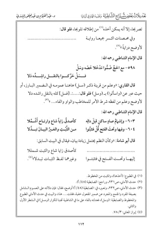 ‫ﺗﴫﳛﺎ, إﻻ أﻧﻪ ﻳﻤﻜﻦ أﺧﺬﻩ)١( ﻣﻦ إﻃﻼﻗﻪ ﺗﻠﻮﳛﺎ, ﻓﻠﻮ ﻗﺎﻝ:‬

‫..................................‬

‫ﻭﰲ ﳏـﺼﻨﺎت اﻛـﴪ ﲨﻴﻌـﺎ رﻭاﻳـﺔ‬
‫ـ‬
‫ـ‬
‫ـ‬
‫ـ‬

‫ﹰ‬
‫ﻷﻭﺿﺢ دراﻳﺔ «)٢(.‬

‫ﻗﺎﻝ اﻹﻣﺎﻡ اﻟﺸﺎﻃﺒﻲ رﲪﻪ اﷲ:‬
‫ﱢ ﹶ ﱡ ﹶﹾ ﹶ ﹶ ﹼ ﹶ ﹾ‬
‫٨٩٥− ﻣﻊ اﳊﺞ ﺿﻤﻮا ﻣﺪﺧﻼ ﺧﺼﻪ ﻭﺳﻞ‬

‫ﹺ‬
‫ﻓـــﺴﻞ ﺣﺮﻛـــﻮا ﺑﺎﻟﻨﻘـــﻞ راﺷـــﺪﻩ دﻻ‬
‫ﹸ ﹶ‬
‫ﹶ ﹾ ﹶﱠ‬

‫ﻗﺎﻝ اﻟﻘﺎرﻱ: »ﻭﻋﻠﻢ ﻣﻦ ﻗﺮﻳﻨﺔ ذﻛـﺮ )ﺳـﻞ( ﻫﺎﻫﻨـﺎ ﻋﻤﻮﻣـﻪ ﰲ اﻟـﻀﻤﲑ اﻟﺒـﺎرز, أﻭ‬

‫ﺣﻴﺚ ﻋﱪ ﻋﻦ )ﻭاﺳﺄﻟﻮا( ﺑـ )ﻭﺳﻞ( ﻓﻠﻮ ﻗﺎﻝ:....:. ]ﻓﺴﻞ[ ﻛﻠﻪ ﺑﺎﻟﻨﻘﻞ راﺷﺪﻩ دﻻ‬

‫ﻷﻭﺿﺢ ﻭﻋﻠﻢ ﻣﻦ ﻟﻔﻈﻪ ﴍط اﻷﻣﺮ ﻟﻠﻤﺨﺎﻃﺐ ﻭاﻟﻮاﻭ ﻭاﻟﻔﺎء... «)٣(.‬
‫ﻗﺎﻝ اﻹﻣﺎﻡ اﻟﺸﺎﻃﺒﻲ رﲪﻪ اﷲ:‬
‫ﹴ‬
‫ﹴ ﹶ‬
‫٣٠٦− ﻭإﺷﲈﻡ ﺻﺎد ﺳﺎﻛﻦ ﻗﺒﻞ داﻟﹺﻪ‬
‫ﹸ‬
‫٤٠٦− ﻭﻓﻴﻬﺎ ﻭﲢﺖ اﻟﻔﺘﺢ ﻗﻞ ﻓﺘﺜﺒﺘﻮا‬
‫ﹶ‬
‫ﹺ ﹸﹾ ﱠ‬

‫ﹸ ﹰ‬
‫ﻛﺄﺻﺪﻕ زاﻳﺎ ﺷﺎع ﻭارﺗـﺎح ﹶأﺷـﻤﻼ‬
‫ﹾ ﹸ‬
‫ـ ﱠ ﹺ‬
‫ﻣ ـﻦ اﻟﺜﺒ ـﺖ ﻭاﻟﻐ ـﲑ اﻟﺒﻴ ـﺎﻥ ﺗﺒ ــﺪﻻ‬
‫ـ ﹸ ـ ﹶ ـ ﱠ‬
‫ﹾ‬

‫ﻗﺎﻝ أﺑﻮ ﺷﺎﻣﺔ: »ﻭﻛﺄﻥ اﻟﻨﻈﻢ ﳛﺘﻤﻞ زﻳﺎدة ﺑﻴﺎﻥ, ﻓﻴﻘﺎﻝ ﰲ اﻟﺒﻴﺖ اﻟﺴﺎﺑﻖ:‬
‫ﻛﺄﺻﺪﻕ زاﻳﺎ ﺷﺎع ﻭاﻟﺜﺒﺖ ﺷـﻤﻠﻼ‬

‫..................................‬

‫ﻭﻏﲑﳘﺎ ﻟﻔـﻆ اﻟﺜﺒـﺎت ﺗﺒـﺪﻻ«)٤(.‬

‫إﻟﻴﻬــﺎ ﻭﲢــﺖ اﻟﻔــﺘﺢ ﰲ ﻓﺘﺜﺒﺘــﻮا‬

‫)١( ﰲ اﳌﻄﺒﻮع: )أﺧﺬﻫﺎ(, ﻭاﳌﺜﺒﺖ ﻣﻦ اﳌﺨﻄﻮط.‬

‫)٢( ﺣﺪث اﻷﻣﺎﲏ, ص١٣٢, ﻭراﺟﻊ: اﻟﻀﺎﺑﻄﻴﺔ )٨٤/أ(.‬

‫)٣( ﺣﺪث اﻷﻣﺎﲏ, ص٢٣٢, ﻭﺗﻌﺒﲑﻩ ﰲ: اﻟﻀﺎﺑﻄﻴﺔ )٨٤/أ( أﻭﺿﺢ, ﻓﻘﺎﻝ: ﻓﺈﻥ دﻻﻟﺘﻪ ﻋﲆ اﻟﻌﻤـﻮﻡ اﻟـﺸﺎﻣﻞ‬
‫ﺑﺼﻴﻐﺔ اﳌﻔﺮد ﻭاﳉﻤﻊ ﻭاﳌﺠﺮد ﻋﻦ ﺿﻤﲑ اﳌﻔﻌﻮﻝ ﺧﻔﻴﺔ, ﻓﻘﻠﺖ.... ﻫﺬا, ﻭاﻟﺒﻴﺖ ﰲ ﺣﺪث اﻷﻣﺎﲏ اﳌﻄﺒﻮع‬

‫ﻭاﳌﺨﻄﻮط ﻭاﻟﻀﺎﺑﻄﻴﺔ: )ﻭﺳﻞ(, ﻓﻌﺪﻟﺘﻪ ﺑﺎﻟﻔﺎء ﻋﲆ ﻣﺎ ﰲ اﻟﺸﺎﻃﺒﻴﺔ ﲡﻨﺒﺎ ﻟﺘﻜﺮار )ﻭﺳـﻞ( ﰲ اﻟـﺸﻄﺮ اﻷﻭﻝ‬

‫ﻭاﻟﺜﺎﲏ.‬

‫)٤( إﺑﺮاز اﳌﻌﺎﲏ: ٣/٨٧.‬

‫٢١١‬

 