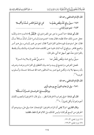 ‫ﻗﺎﻝ اﻹﻣﺎﻡ اﻟﺸﺎﻃﺒﻲ رﲪﻪ اﷲ:‬

‫ﹺ ﹶ ﱢ ﹶﹾﹺ‬
‫ﻛﻦ ﻣﻊ ﺿﻢ اﻟﻜﴪ ﺷـﺪد ﻭأﳘــﻼ‬
‫ﹾ‬
‫ﹴ ﹶ ﹶ ﹶ ﱢ‬

‫٢٤٦− ﺳﺒﻴﻞ ﺑﺮﻓﻊ ﺧﺬ ﻭﻳﻘﺾ ﺑﻀﻢ ﺳﺎ‬
‫ﹶ ﹴ ﹸ ﹾ ﹶﹾ ﹺ ﹶ ﱢ‬
‫ﹴ‬
‫٣٤٦− ﻧﻌﻢ دﻭﻥ إﻟﺒﺎس...........‬
‫ﹶ‬

‫..................................‬

‫ﻗﺎﻝ أﺑﻮ ﺷﺎﻣﺔ: »ﻣﺎ أﺣﺴﻦ ﻣﺎ ﻋﱪ ﻋﻦ اﻟﻘـﺮاءﺗﲔ ﰲ: ﴿ ¤﴾ ]اﻷﻧﻌـﺎﻡ:٧٥[, ﻭﻛﺄﻧـﻪ‬

‫ﱠ‬
‫ﹰ‬
‫ﺟﻌﻞ ﺣﺴﻦ ذﻟﻚ ﺣﺎﻟﺔ ﻧﻈﻤﻪ, ﻓﻘﺎﻝ ﺑﻌﺪﻩ: »ﻧﻌـﻢ دﻭﻥ إﻟﺒـﺎس« ﻗـﺪر ﻛـﺄﻥ ﺳـﺎﺋﻼ ﺳـﺄﻝ‬
‫ﱠ‬

‫ﻓﻘﺎﻝ: ﻫﻞ اﺳﺘﻮﻋﺒﺖ ﻗﻴﻮد ﻫﺎﺗﲔ اﻟﻘﺮاءﺗﲔ? ﻓﻘﺎﻝ: ﻧﻌﻢ ﻣﻦ ﻏـﲑ إﻟﺒـﺎس, ﺑـﻞ ﻫـﻮ أﻣـﺮ‬
‫ﹶ‬

‫ﻭاﺿﺢ ﻇﺎﻫﺮ. ﻭﻭﻗﻊ ﱄ أﻧـﻪ ﻛـﺎﻥ ﻏﻨﻴـﺎ ﻋـﻦ ﺗﻜﻠـﻒ ﻫـﺬﻩ اﻟﻌﺒـﺎرة, ﻭذﻟـﻚ ﺑـﺄﻥ ﻳﻠﻔـﻆ‬

‫ﹰ‬
‫ﺑﺎﻟﻘﺮاءﺗﲔ ﻣﻌﺎ, ﻓﻬﻮ أﺳﻬﻞ ﳑﺎ أﺗﻰ, ﻓﻠﻮ ﻗﺎﻝ:‬
‫ﹲ‬
‫ﺳﺒﻴﻞ ﺑﺮﻓـﻊ ﺧـﺬ ﻭﻳﻘﺾ ﹶﻳﻘﺺ ﺻﺎ‬
‫ﹶﹾ ﹺ ﹸ ﱡ‬

‫ﱡ ﹾ ﹴ‬
‫د ﺣـﺮﻣﻲ ﹶﻧﺼـﺮ إذ ﺑـﻼ ﻳـﺎء اﻧـــﺰﻻ‬

‫ﳊﺼﻞ اﻟﻐﺮض, ﻭاﺟﺘﻤﻊ ﰲ ﺑﻴﺖ ﻭاﺣﺪ ﺑﻴﺎﻥ اﻟﻠﻔﻈﲔ ﰲ اﻟﻘﺮاءة ﻭرﻣﺰﻫـﺎ, ﻭﻋـﺮﻑ‬

‫ﺑﺄﻥ رﺳﻤﻬﺎ ﺑﻼ ﻳﺎء, ﻭﻟﻜـﻦ ﻓـﻴﲈ ﻋـﱪ ﺑـﻪ اﻟﻨـﺎﻇﻢ رﲪـﻪ اﷲ ﺻـﻨﺎﻋﺔ ﺣـﺴﻨﺔ, ﻭأﺳـﻠﻮب‬

‫ﻏﺮﻳﺐ«)١(.‬

‫ﻗﺎﻝ اﻹﻣﺎﻡ اﻟﺸﺎﻃﺒﻲ رﲪﻪ اﷲ:‬

‫ﹴ‬
‫ﹺ‬
‫١٥٦− ﻭﰲ درﺟﺎت اﻟﻨﻮﻥ ﻣﻊ ﻳﻮﺳﻒ ﹶﺛﻮ￯‬
‫ﹸ‬
‫ﹶ‬
‫ﹶﹶ‬

‫ـ ﹺ ﹶ ـ ﱢ ﹾ ﹸـ ﹶ ﱢ‬
‫ﻭﻭاﻟﻠﻴـــﺴﻊ اﳊﺮﻓـــﺎﻥ ﺣـــﺮﻙ ﻣـــﺜﻘﻼ‬
‫ﱠ ﹾـ ﹶ ﹶ‬

‫ﻗﺎﻝ أﺑﻮ ﺷﺎﻣﺔ: »ﻭﰲ إﻋﺮاب )اﳊﺮﻓﺎﻥ( ﻧﻈﺮ... ﻭﻟﻮ ﻗﺎﻝ: )اﳊﺮﻓﲔ( ﺑﺎﻟﻨﺼﺐ ﻟﻜـﺎﻥ‬

‫ﹰ‬
‫ﹰ‬
‫أﺟﻮد إﻋﺮاﺑﺎ ﻭأﻗﻞ إﺿﲈرا.. « )٢(.‬

‫ﻭﻗﺎﻝ اﻟﻘﺎرﻱ: »ﻭﻻ ﳜﻔﻰ أﻥ اﳌﺮاد ﺑﺎﳊﺮﻓﲔ: اﳌﻮﺿﻌﺎﻥ: ﻫﻨﺎ, ﻭﰲ ص, ﻭﻳﺘـﻮﻫﻢ أﻥ‬
‫ٓ‬

‫اﳊﺮﻓﲔ ﻣﻦ اﻟﻴﺴﻊ ﳛﺮﻛﺎﻥ; ﻭﻟﻴﺲ ﻛﺬﻟﻚ, ﺑﻞ اﻟﻼﻡ ﳏﺮﻙ ﻓﻘﻂ, ﻓﻘﻠﺖ:‬
‫ﹸ‬
‫)١( إﺑﺮاز اﳌﻌﺎﲏ: ٣/١٢١.‬
‫)٢( إﺑﺮاز اﳌﻌﺎﲏ: ٣/٩٢١.‬

‫٤١١‬

 