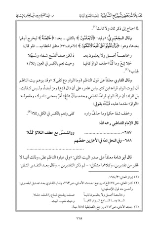 ‫ﳌﺎ اﺣﺘﺎج إﱃ ذﻛﺮ ﺛﺎﻥ ﻭﻻ ﺛﺎﻟﺚ)١(.‬

‫ﻭﻗﺎﻝ اﻟـﺠﻌﺒـﺮﻱ: »ﻭﻗﻴﺪ: ﴿‪ ﴾XW‬ﺑﺎﻟﺜﺎﲏ... ﺑﻌﺪ: ﴿ ‪ ﴾f‬ﻟﻴﺨﺮج أﻭﳍﲈ‬
‫ﹶ ﹾﹶ ﹺ ﱡ‬

‫ﺑﻌﺪﻫﺎ, ﻭﻫﻮ: ﴿ ‪] ﴾lkjihgf‬اﻷﻋﺮاﻑ:٣٣[ ﻣﺘﻔﻖ اﳋﻄﺎب... ﻓﻠﻮ ﻗﺎﻝ:‬
‫ﹲ‬
‫ﻭﺧﺎﻟﺼــﺔ أﺻــﻞ ﻭﻻ ﻳﻌﻠﻤﻮﻥ ﺑﻌـ‬
‫ﹺ‬
‫ﺣﻼ ﺷﻊ ﻭﻣﺎ ﻛﻨﺎ اﺣﺬﻑ اﻟﻮاﻭ ﻛﺎﻓﻴـﺎ‬
‫ﹸﱠ‬
‫ﹶ‬
‫ﹾ‬
‫ﹶ‬
‫ﳍﺬب« )٢(.‬

‫د ﻟﻜﻦ ﺻﻔـﺎ ﹸﺗﻔﺘـﺢ ﺷـﻔﺎء ﻭﺳـﻬﻼ‬
‫ﹶ‬
‫ﹸ ﱢ‬
‫ﹶ‬
‫ﻭﺣﻴﺚ ﻧﻌﻢ ﺑﺎﻟﻜﴪ ﰲ اﻟﻌﲔ رﺗﻼ/;‬

‫ﹰ‬
‫ﻭﻗﺎﻝ اﻟﻘﺎرﻱ ﻣﻌﻠﻘﺎ ﻋﲆ ﻗﻮﻝ اﻟﻨﺎﻇﻢ )ﻭﻣﺎ اﻟﻮاﻭ دع ﻛﻔﻰ(: »ﻭﻗﺪ ﻳﻮﻫﻢ ﺑﻴﺖ اﻟﻨﺎﻇﻢ‬

‫ﹰ‬
‫أﻥ ﺛﺒﻮت اﻟﻮاﻭ ﻗﺮاءة اﺑﻦ ﻛﺜﲑ ﻭاﺑﻦ ﻋﺎﻣﺮ, ﻋﲆ أﻥ داﻝ )دع( رﻣﺰ أﻳﻀﺎ, ﻭﻟـﻴﺲ ﻛـﺬﻟﻚ,‬
‫ﹺ‬
‫ﹶ‬
‫ﺑﻞ اﳌﺮاد: أﻥ ﺗﺮﻙ اﻟﻮاﻭ ﻗﺮاءة اﻟﺸﺎﻣﻲ ﻭﺣﺪﻩ, ﻭأﻥ »دع« أﻣﺮ ﺑﻤﻌﻨـﻰ: اﺗـﺮﻙ, ﻭﻣﻔﻌﻮﻟـﻪ:‬
‫ﹸ‬
‫ﹼ ﹶﹾ ﹲ‬

‫»اﻟﻮاﻭ« ﻣﻘﺪﻣﺎ ﻋﻠﻴﻪ, ﻓﺒﻴﻨﺘﻪ ﺑﻘﻮﱄ:‬
‫ﹶﹶﱠ ﹸ‬
‫ﹶ‬

‫ﻛﻔﻰ ﻭﻧﻌﻢ ﺑﺎﻟﻜﴪ ﰲ اﻟﻜﻞ رﺗﻼ«)٣(.‬

‫ﻭﺧﻔﻒ ﺷﻔﺎ ﺣﻜﲈ ﻭﻣﺎ ﺣﺬﻑ ﻭاﻭﻩ‬
‫ﹸ‬

‫ﻗﺎﻝ اﻹﻣﺎﻡ اﻟﺸﺎﻃﺒﻲ رﲪﻪ اﷲ:‬

‫ﹺ‬
‫ﻭﻭاﻟﺸﻤﺲ ﻣﻊ ﻋﻄﻒ اﻟﺜﻼﺛﺔ ﻛﻤﻼ‬
‫ﹸ‬
‫ﹶﱠ‬

‫٧٨٦−...........................‬
‫٨٨٦− ﻭﰲ اﻟﻨﺤﻞ ﻣﻌﻪ ﰲ اﻷﺧﲑﻳﻦ ﺣﻔﺼﻬﻢ‬
‫ﹸ‬
‫ﹺ ﹶ ﹾ‬
‫ﹶ‬

‫.........................................‬

‫ﹰ‬
‫ﻗﺎﻝ أﺑﻮ ﺷﺎﻣﺔ ﻣﻌﻠﻘﺎ ﻋﲆ ﺻﺪر اﻟﺒﻴﺖ اﻟﺜﺎﲏ: »ﻭﰲ ﻋﺒﺎرة اﻟﻨﺎﻇﻢ ﻧﻈﺮ, ﻭذﻟﻚ أﳖـﺎ ﻻ‬

‫ﲣﻠﻮ ﻣﻦ ﺗﻘﺪﻳﺮﻳﻦ, ﻭﻛﻼﳘﺎ ﻣﺸﻜﻞ; − ﺛﻢ ذﻛﺮ اﻟﺘﻘﺪﻳﺮﻳﻦ − ﻭﻗﺎﻝ ﺑﻌـﺪ اﻟﺘﻘـﺪﻳﺮ اﻟﺜـﺎﲏ:‬
‫)١( إﺑﺮاز اﳌﻌﺎﲏ: ٣/٨٦١.‬

‫)٢( ﻛﻨـﺰ اﳌﻌﺎﲏ, ص٤٧٤)خ(, ﻭراﺟﻊ: ﺣـﺪث اﻷﻣـﺎﲏ, ص٣٦٢, ﻭﻗـﺎﻝ اﻟﻘـﺎرﻱ ﺑﻌـﺪ ﺗﻌـﺪﻳﻞ اﳉﻌـﱪﻱ:‬
‫ﻭأﺣﺴﻦ ﻣﻨﻪ ﻗﻮﻝ اﻹﺻﻔﻬﺎﲏ:‬

‫ﹰ‬
‫ﻭﺧﺎﻟــﺼﺔ أﺻــﻞ ﻭﻻ ﻳﻌﻠﻤــﻮﻥ ﺛﺎﻧﻴــﺎ‬
‫ﹰ‬
‫ﺷـــﻔﺎ ﻭﻣـــﺎ ﻛﻨـــﺎ دع اﻟـــﻮاﻭ ﻛﺎﻓﻴـــﺎ‬

‫ﺻــﻒ ﻭﻳﻔــﺘﺢ ﺷــﺎع ﻭاﳋــﻒ ﺣﻠــﻼ‬

‫ﻭﺣﻴﺚ ﻧﻌﻢ... اﻟﺒﻴﺖ.‬

‫)٣( ﺣﺪث اﻷﻣﺎﲏ, ص٣٦٢, ﻭراﺟﻊ: اﻟﻀﺎﺑﻄﻴﺔ )٨٤/ب(.‬

‫٨١١‬

 