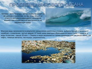 Человек - дитя Природы, вся его жизнь проходит по
еѐ законам и правилам, но при этом нельзя не
отметить всѐ увеличивающееся негативное
воздействие хозяйственной деятельности на
окружающую среду.

Морские воды загрязняются в результате захоронения различных отходов, выброса мусора и нечистот с
кораблей, к сожалению, частых аварий. В Тихий океан ежегодно сбрасывается около 9 млн. т отходов, в
воды Атлантики - свыше 30 млн. т. Океаны и моря загрязняются такими вредными для них веществами, как
нефть, тяжелые металлы, пестициды, радиоизотопы.

 