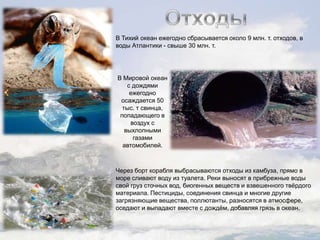 В Тихий океан ежегодно сбрасывается около 9 млн. т. отходов, в
воды Атлантики - свыше 30 млн. т.

В Мировой океан
с дождями
ежегодно
осаждается 50
тыс. т свинца,
попадающего в
воздух с
выхлопными
газами
автомобилей.

Через борт корабля выбрасываются отходы из камбуза, прямо в
море сливают воду из туалета. Реки выносят в прибрежные воды
свой груз сточных вод, биогенных веществ и взвешенного твѐрдого
материала. Пестициды, соединения свинца и многие другие
загрязняющие вещества, поллютанты, разносятся в атмосфере,
оседают и выпадают вместе с дождѐм, добавляя грязь в океан.

 