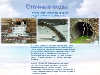 Помимо нефти к наиболее вредным
отходам относятся сточные воды.

В составе сточных вод выделяют две основных группы
загрязнителей — консервативные, т.е. такие, которые с
трудом вступают в химические реакции и практически не
поддаются биологическому разложению (примеры таких
загрязнителей соли тяжѐлых металлов, фенолы,
пестициды) и неконсервативные, т.е. такие, которые
могут в т.ч. подвергаться процессам самоочищения
водоѐмов.
В состав сточных вод входят как неорганические
(частицы грунта, руды и пустой породы, шлака,
неорганические соли, кислоты, щѐлочи); так и
органические (нефтепродукты, органические кислоты), в
т.ч. биологические объекты (грибки, бактерии, дрожжи, в
т.ч. болезнетворные).

 