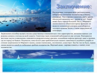 Последствия, к которым ведѐт расточительное,
небережное отношение человечества к Океану,
ужасающи. Уничтожение планктона, рыб и других
обитателей океанских вод - далеко не всѐ. Ущерб
может быть гораздо большим. Ведь у Мирового
океана имеются общепланетарные функции: он
является мощным регулятором влагооборота и
теплового режима Земли, а также циркуляции еѐ
атмосферы.
Загрязнения способны вызвать весьма существенные изменения всех этих характеристик, жизненно важных для
режима климата и погоды на всей планете. Симптомы таких изменений наблюдаются уже сегодня. Повторяются
жестокие засухи и наводнения, появляются разрушительные ураганы, сильнейшие морозы приходят даже в тропики,
где их отроду не бывало. Разумеется, пока нельзя даже приблизительно оценить зависимость подобного ущерба от
степени загрязненности Мирового океана, однако взаимосвязь, несомненно, существует. Как бы там ни было, охрана
океана является одной из глобальных проблем человечества. Мертвый океан - мертвая планета, а значит, и все
человечество.

 