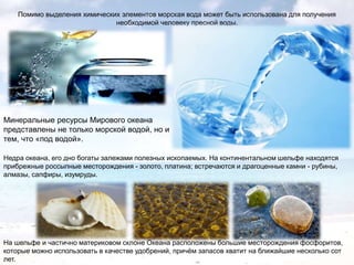 Помимо выделения химических элементов морская вода может быть использована для получения
необходимой человеку пресной воды.

Минеральные ресурсы Мирового океана
представлены не только морской водой, но и
тем, что «под водой».
Недра океана, его дно богаты залежами полезных ископаемых. На континентальном шельфе находятся
прибрежные россыпные месторождения - золото, платина; встречаются и драгоценные камни - рубины,
алмазы, сапфиры, изумруды.

На шельфе и частично материковом склоне Океана расположены большие месторождения фосфоритов,
которые можно использовать в качестве удобрений, причѐм запасов хватит на ближайшие несколько сот
лет.

 