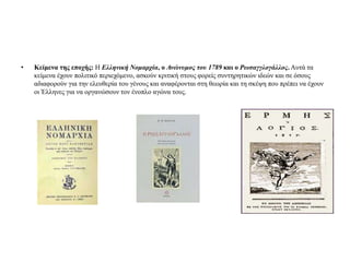 •

Κείμενα της εποχής: Η Ελληνική Νομαρτία, ο Ανώνσμος τοσ 1789 και ο Ρωσαγγλογάλλος. Αςηά ηα
κείμενα έσοςν πολιηικό πεπιεσόμενο, αζκούν κπιηική ζηοςρ θοπείρ ζςνηηπηηικών ιδεών και ζε όζοςρ
αδιαθοπούν για ηην ελεςθεπία ηος γένοςρ και αναθέπονηαι ζηη θευπία και ηη ζκέτη πος ππέπει να έσοςν
οι Έλληνερ για να οπγανώζοςν ηον ένοπλο αγώνα ηοςρ.

 