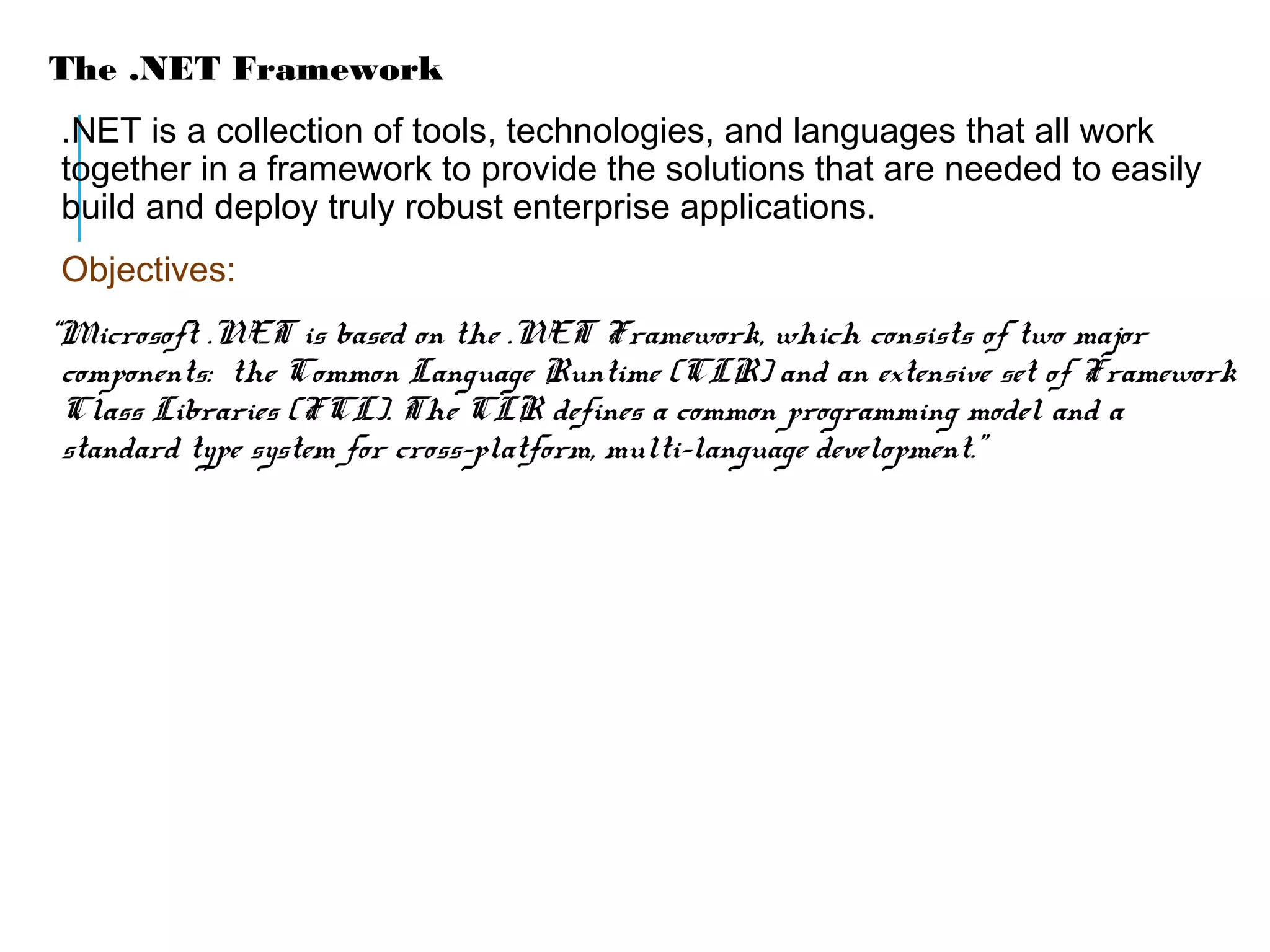The .NET Framework
.NET is a collection of tools, technologies, and languages that all work
together in a framework to provide the solutions that are needed to easily
build and deploy truly robust enterprise applications.
Objectives:
“Microsoft .NET is based on the .NET Framework, which consists of two major
components: the Common Language Runtime (CLR) and an extensive set of Framework
Class Libraries (FCL). The CLR defines a common programming model and a
standard type system for cross-platform, multi-language development.”

 