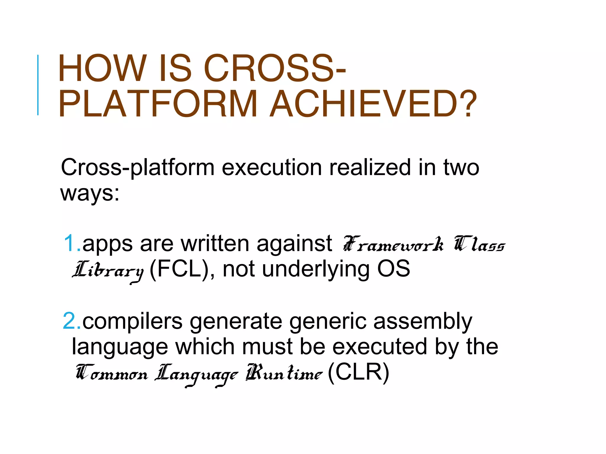 HOW IS CROSSPLATFORM ACHIEVED?
Cross-platform execution realized in two
ways:
1.apps are written against Framework Class
Library (FCL), not underlying OS
2.compilers generate generic assembly
language which must be executed by the
Common Language Runtime (CLR)

 