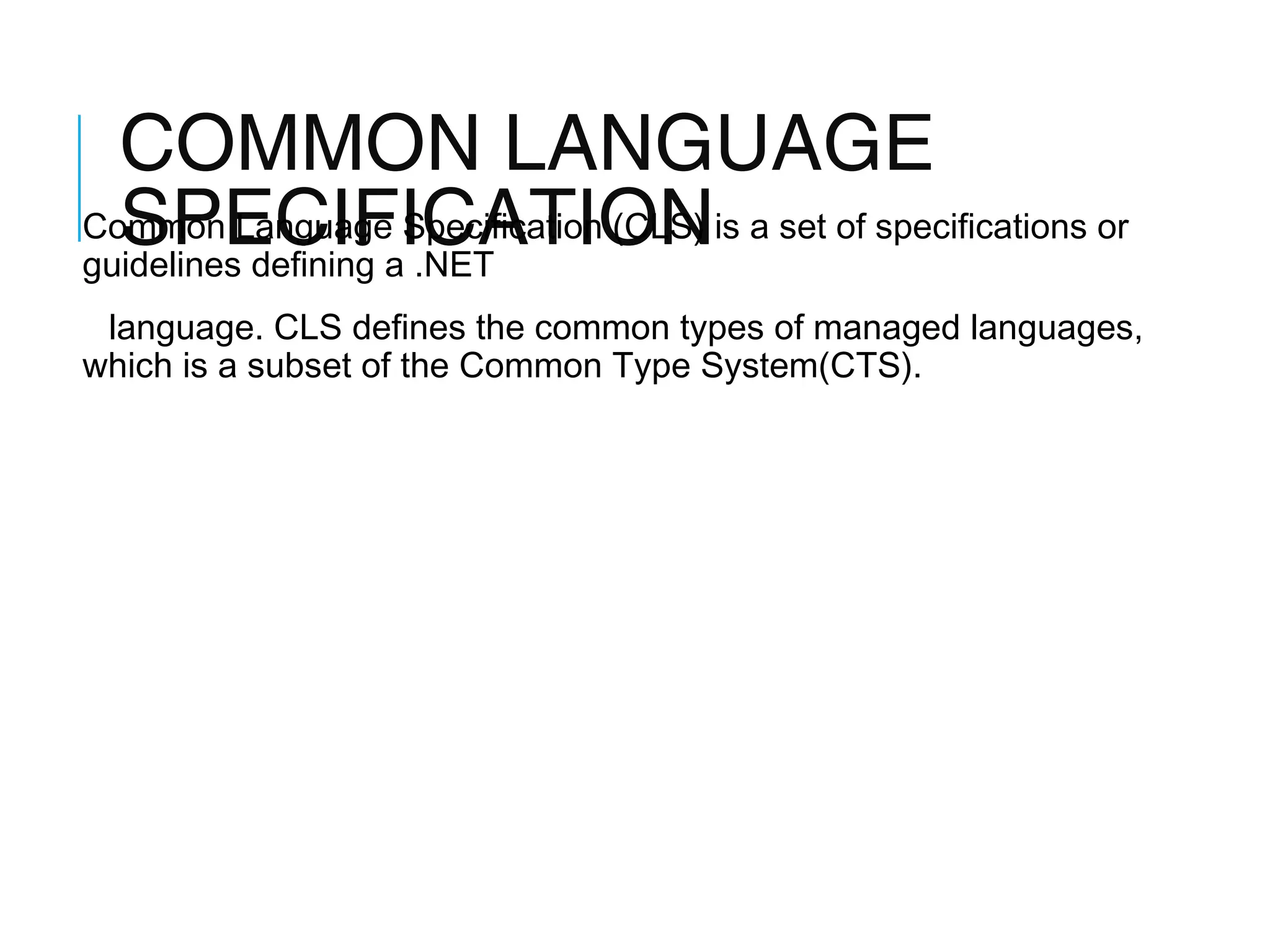COMMON LANGUAGE
Common Language Specification (CLS) is a set of specifications or
SPECIFICATION
guidelines defining a .NET
language. CLS defines the common types of managed languages,
which is a subset of the Common Type System(CTS).

 