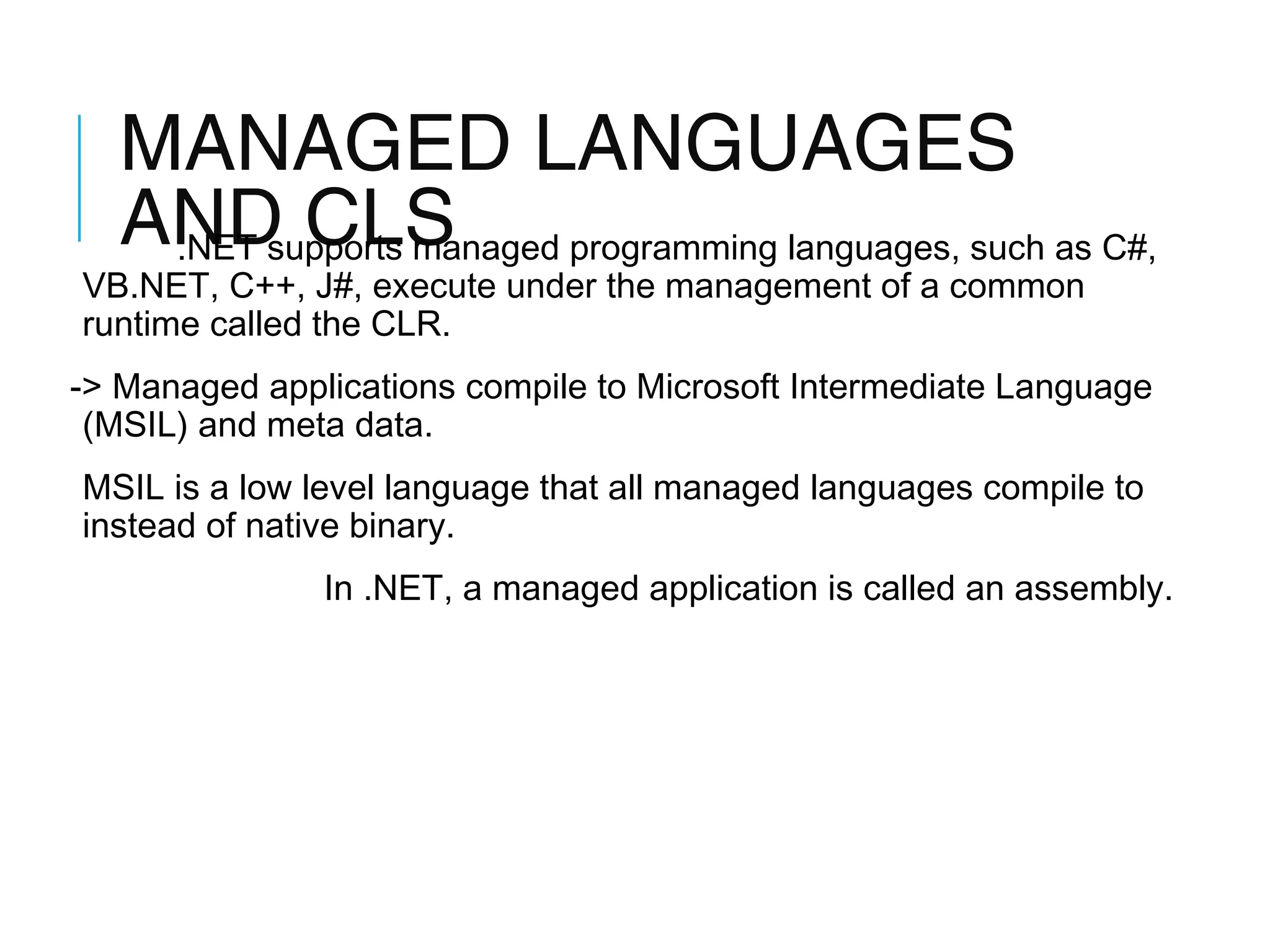 MANAGED LANGUAGES
AND CLS programming languages, such as C#,
.NET supports managed

VB.NET, C++, J#, execute under the management of a common
runtime called the CLR.

-> Managed applications compile to Microsoft Intermediate Language
(MSIL) and meta data.
MSIL is a low level language that all managed languages compile to
instead of native binary.
In .NET, a managed application is called an assembly.

 