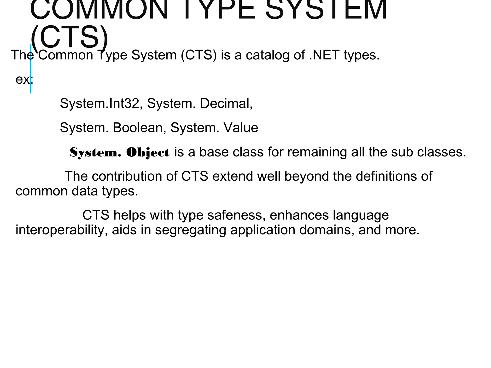 COMMON TYPE SYSTEM
(CTS) System (CTS) is a catalog of .NET types.
The Common Type
ex:
System.Int32, System. Decimal,
System. Boolean, System. Value
System. Object is a base class for remaining all the sub classes.
The contribution of CTS extend well beyond the definitions of
common data types.
CTS helps with type safeness, enhances language
interoperability, aids in segregating application domains, and more.

 