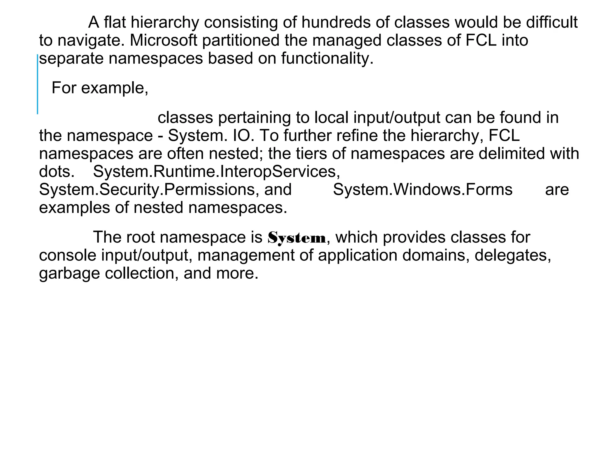 A flat hierarchy consisting of hundreds of classes would be difficult
to navigate. Microsoft partitioned the managed classes of FCL into
separate namespaces based on functionality.
For example,
classes pertaining to local input/output can be found in
the namespace - System. IO. To further refine the hierarchy, FCL
namespaces are often nested; the tiers of namespaces are delimited with
dots. System.Runtime.InteropServices,
System.Security.Permissions, and
System.Windows.Forms
are
examples of nested namespaces.
The root namespace is System, which provides classes for
console input/output, management of application domains, delegates,
garbage collection, and more.

 