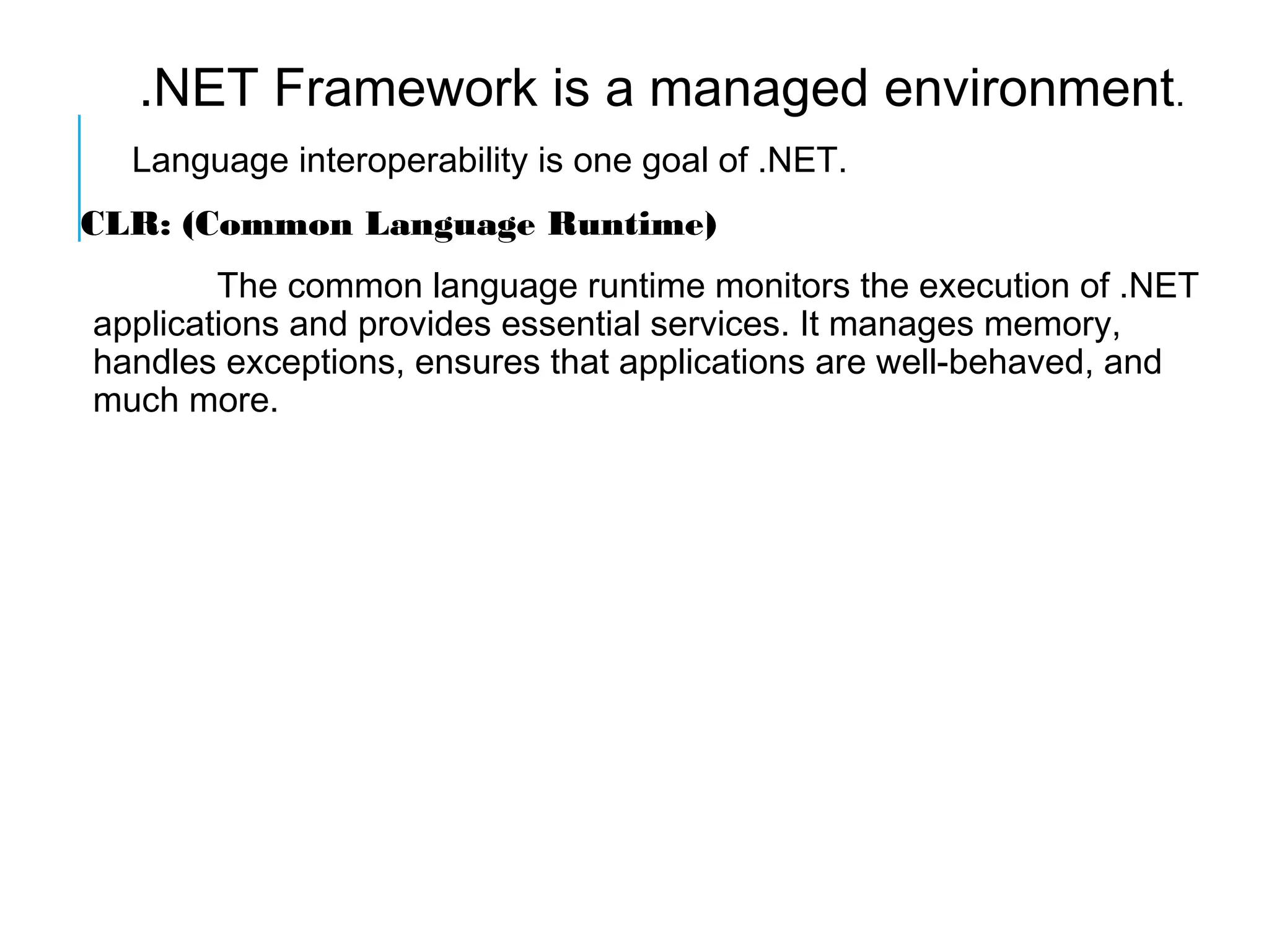 .NET Framework is a managed environment.
Language interoperability is one goal of .NET.
CLR: (Common Language Runtime)
The common language runtime monitors the execution of .NET
applications and provides essential services. It manages memory,
handles exceptions, ensures that applications are well-behaved, and
much more.

 