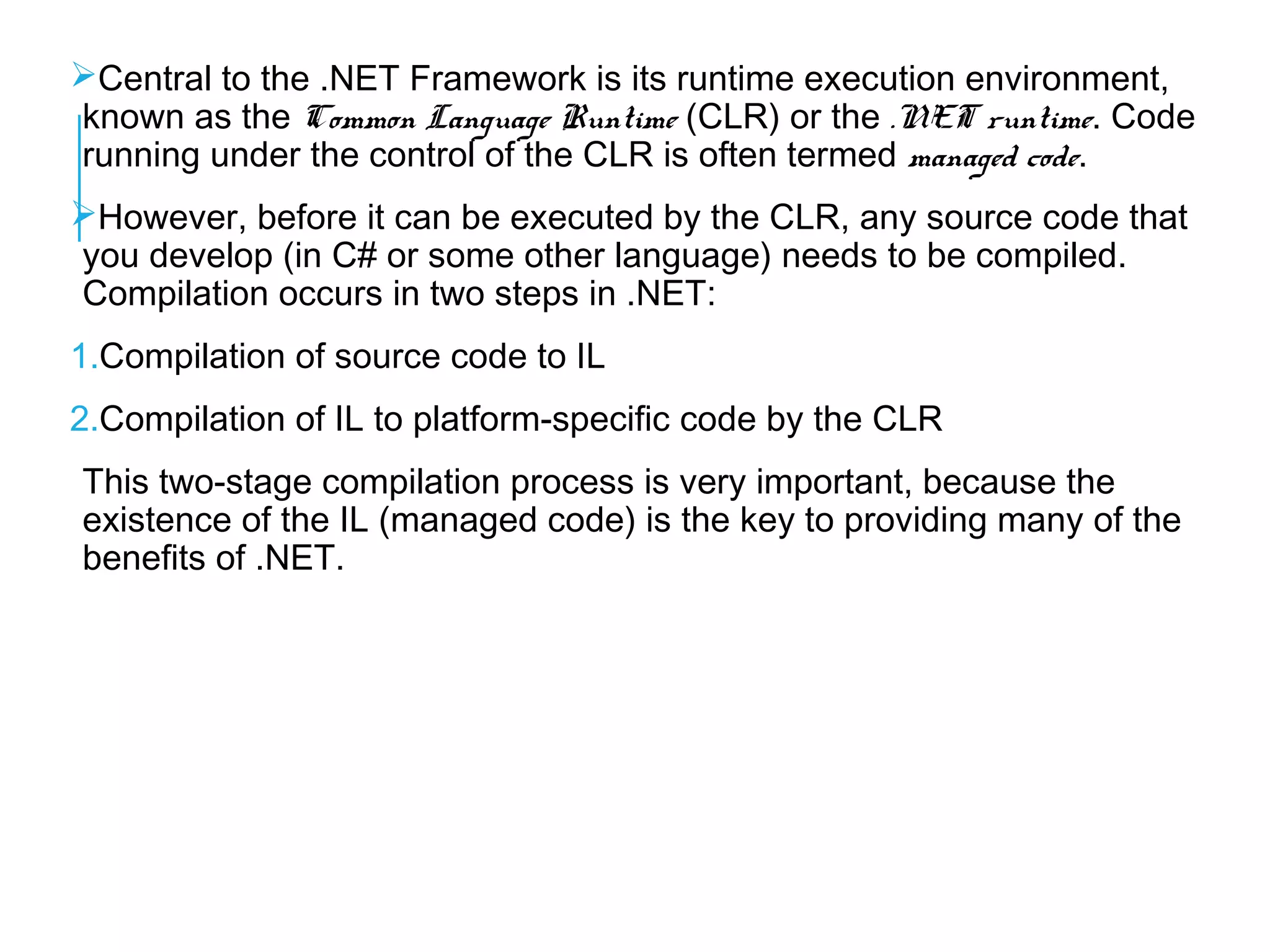 Central to the .NET Framework is its runtime execution environment,
known as the Common Language Runtime (CLR) or the .NET runtime. Code
running under the control of the CLR is often termed managed code.
However, before it can be executed by the CLR, any source code that
you develop (in C# or some other language) needs to be compiled.
Compilation occurs in two steps in .NET:
1.Compilation of source code to IL
2.Compilation of IL to platform-specific code by the CLR
This two-stage compilation process is very important, because the
existence of the IL (managed code) is the key to providing many of the
benefits of .NET.

 
