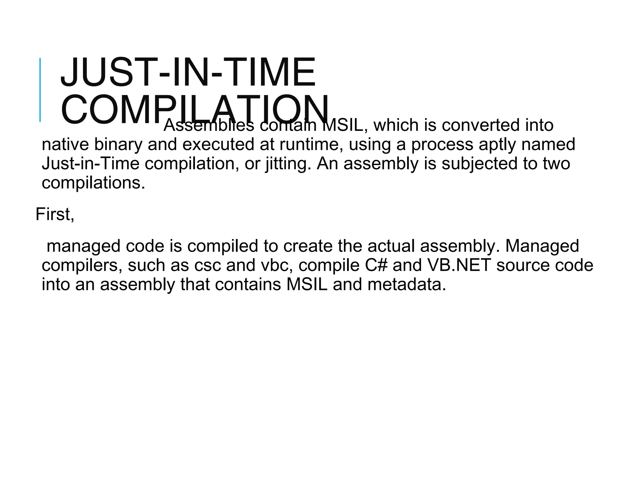 JUST-IN-TIME
COMPILATION which is converted into
Assemblies contain MSIL,

native binary and executed at runtime, using a process aptly named
Just-in-Time compilation, or jitting. An assembly is subjected to two
compilations.
First,
managed code is compiled to create the actual assembly. Managed
compilers, such as csc and vbc, compile C# and VB.NET source code
into an assembly that contains MSIL and metadata.

 