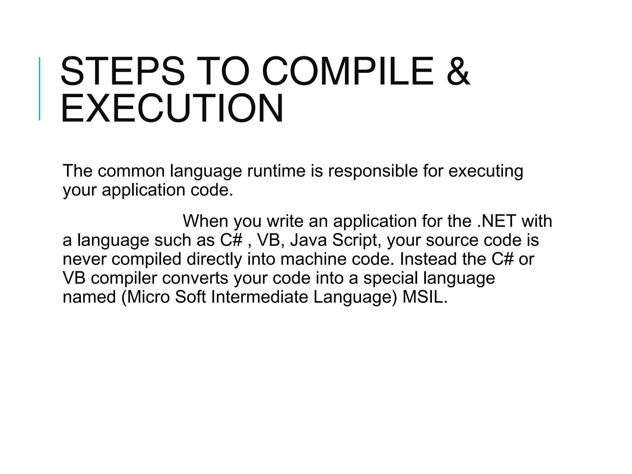 STEPS TO COMPILE &
EXECUTION
The common language runtime is responsible for executing
your application code.
When you write an application for the .NET with
a language such as C# , VB, Java Script, your source code is
never compiled directly into machine code. Instead the C# or
VB compiler converts your code into a special language
named (Micro Soft Intermediate Language) MSIL.

 