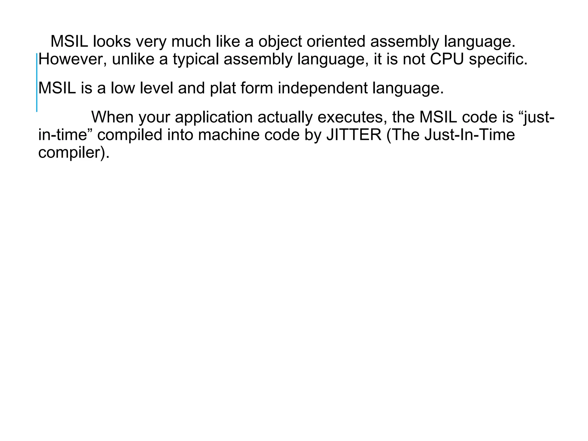 MSIL looks very much like a object oriented assembly language.
However, unlike a typical assembly language, it is not CPU specific.
MSIL is a low level and plat form independent language.
When your application actually executes, the MSIL code is “justin-time” compiled into machine code by JITTER (The Just-In-Time
compiler).

 