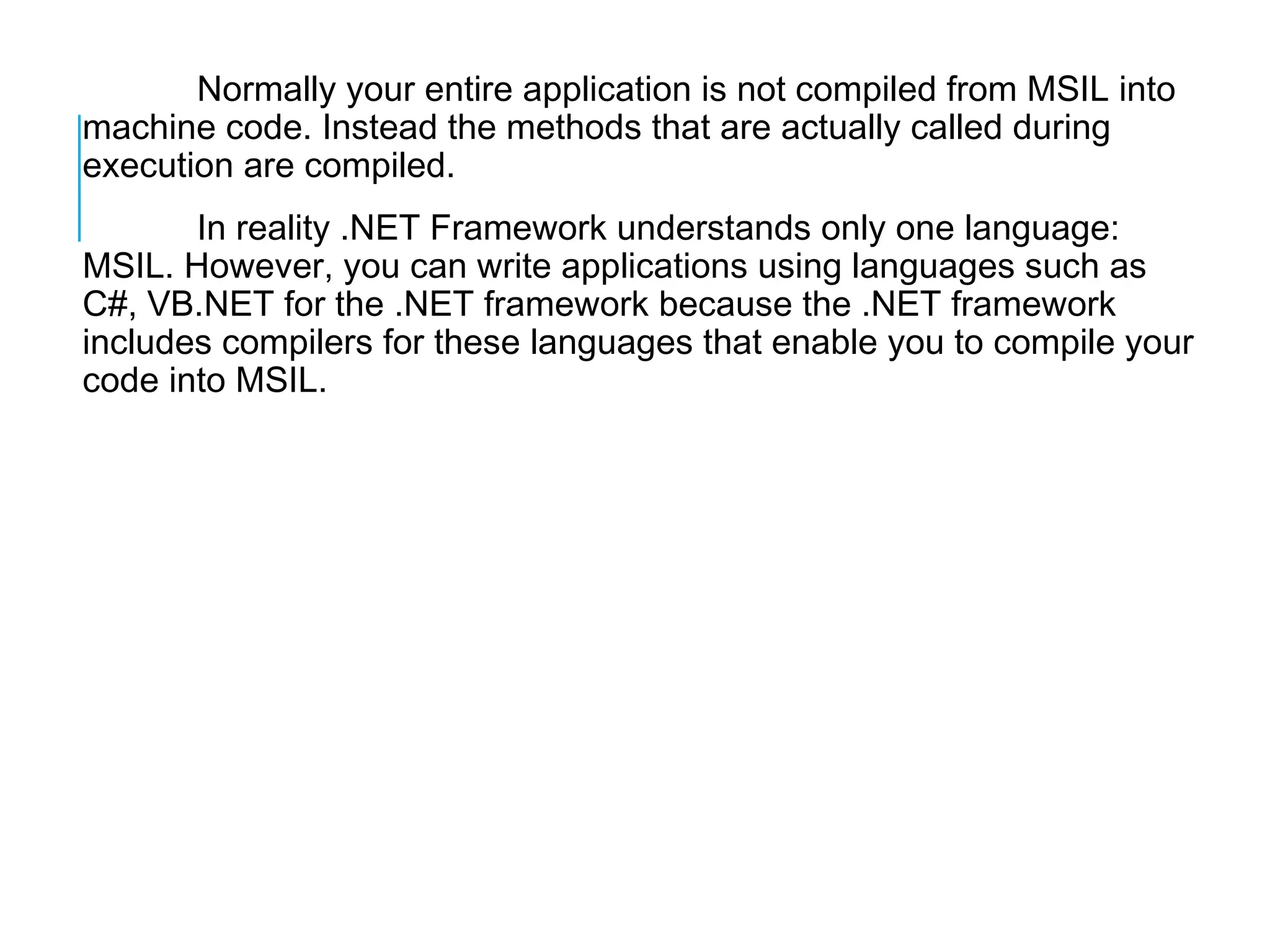 Normally your entire application is not compiled from MSIL into
machine code. Instead the methods that are actually called during
execution are compiled.
In reality .NET Framework understands only one language:
MSIL. However, you can write applications using languages such as
C#, VB.NET for the .NET framework because the .NET framework
includes compilers for these languages that enable you to compile your
code into MSIL.

 