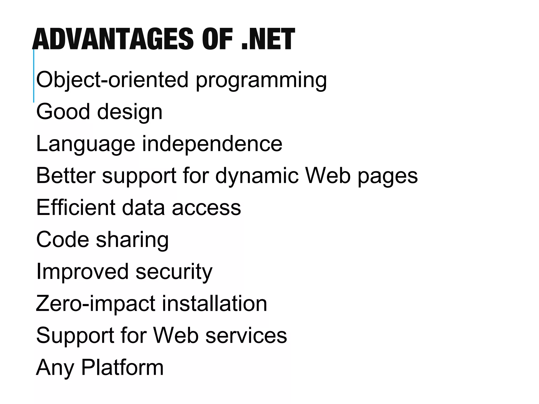 ADVANTAGES OF .NET
Object-oriented programming
Good design
Language independence
Better support for dynamic Web pages
Efficient data access
Code sharing
Improved security
Zero-impact installation
Support for Web services
Any Platform

 