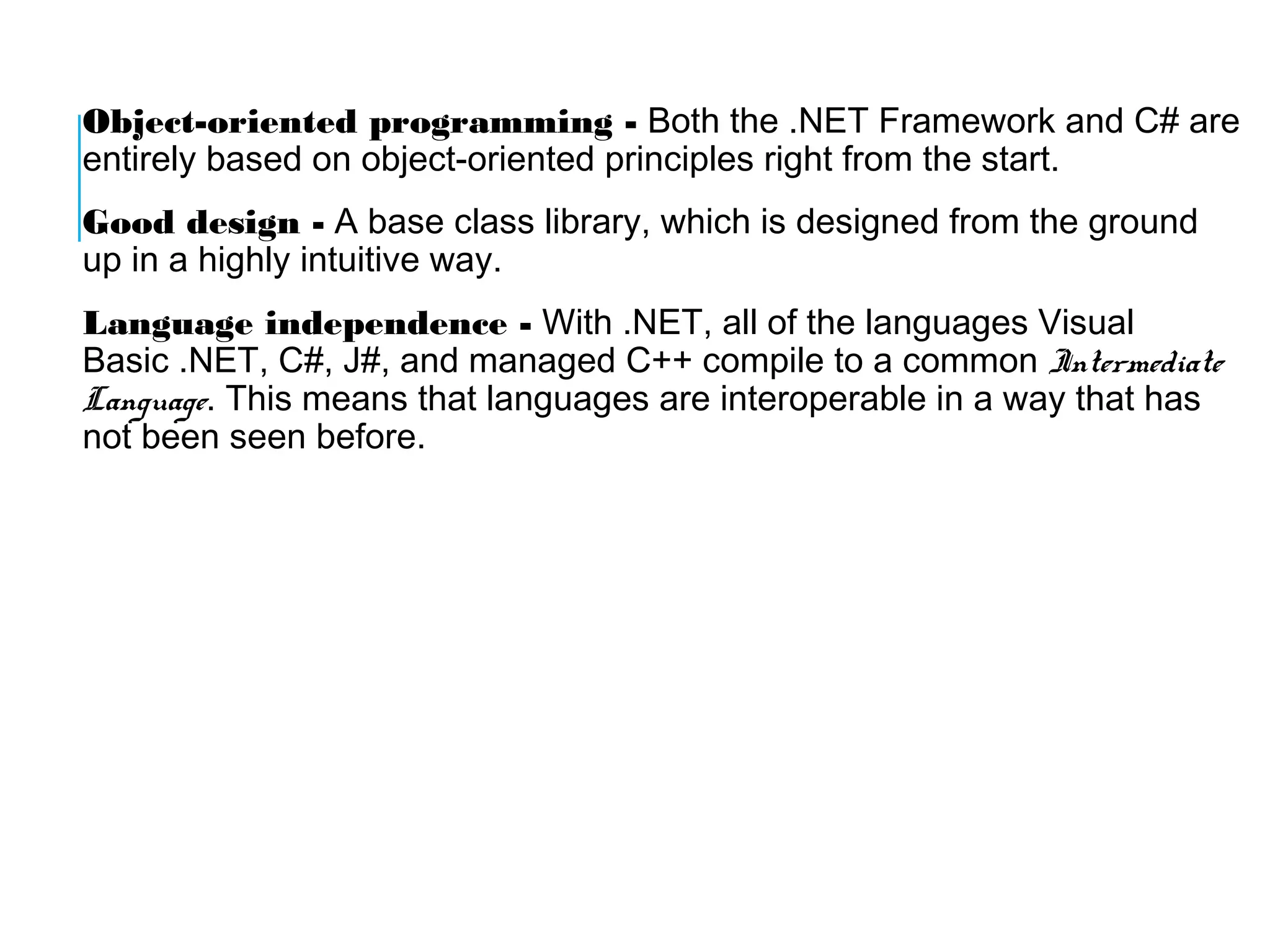 Object-oriented programming - Both the .NET Framework and C# are
entirely based on object-oriented principles right from the start.
Good design - A base class library, which is designed from the ground
up in a highly intuitive way.
Language independence - With .NET, all of the languages Visual
Basic .NET, C#, J#, and managed C++ compile to a common Intermediate
Language. This means that languages are interoperable in a way that has
not been seen before.

 