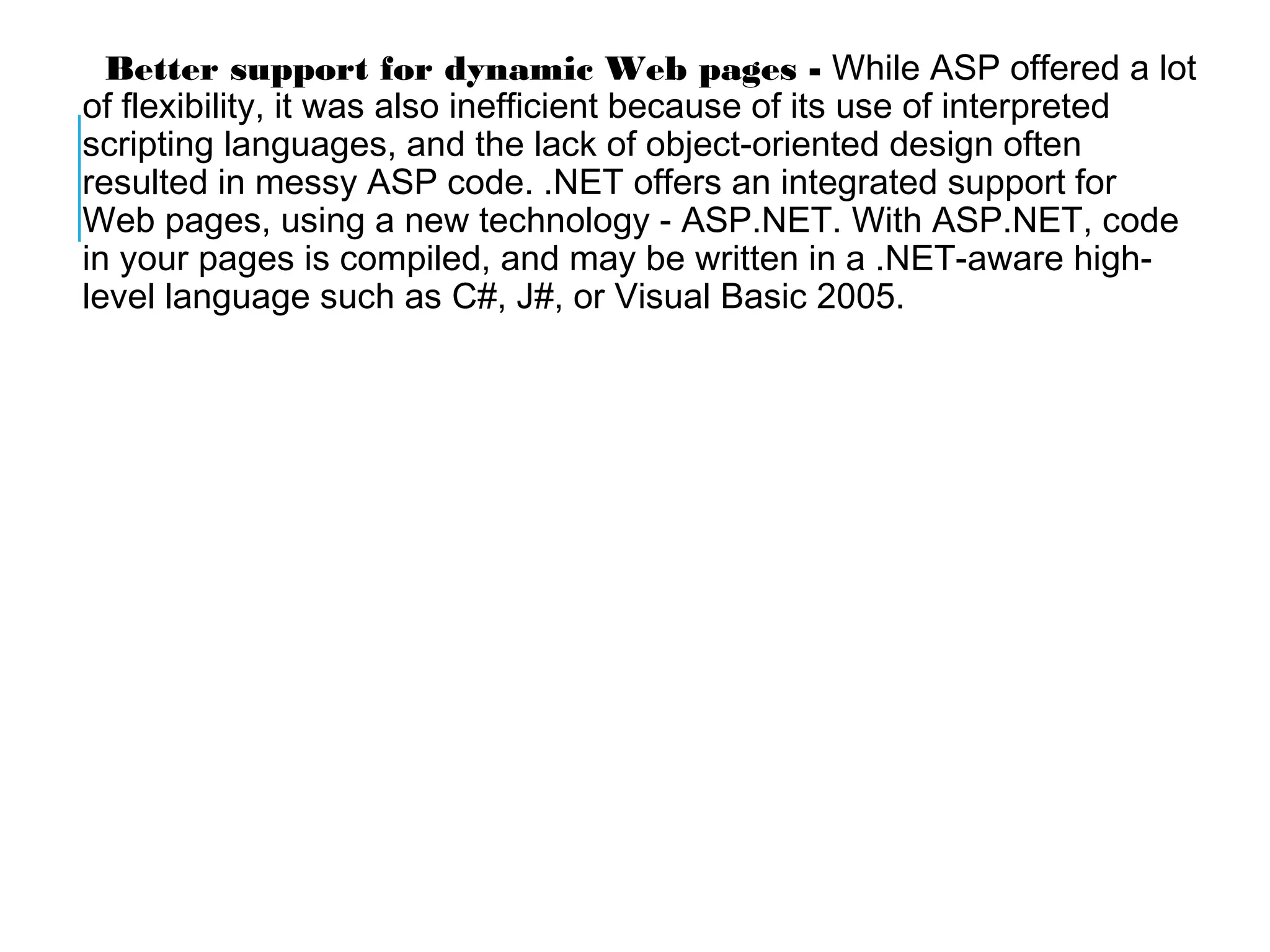 Better support for dynamic Web pages - While ASP offered a lot
of flexibility, it was also inefficient because of its use of interpreted
scripting languages, and the lack of object-oriented design often
resulted in messy ASP code. .NET offers an integrated support for
Web pages, using a new technology - ASP.NET. With ASP.NET, code
in your pages is compiled, and may be written in a .NET-aware highlevel language such as C#, J#, or Visual Basic 2005.

 