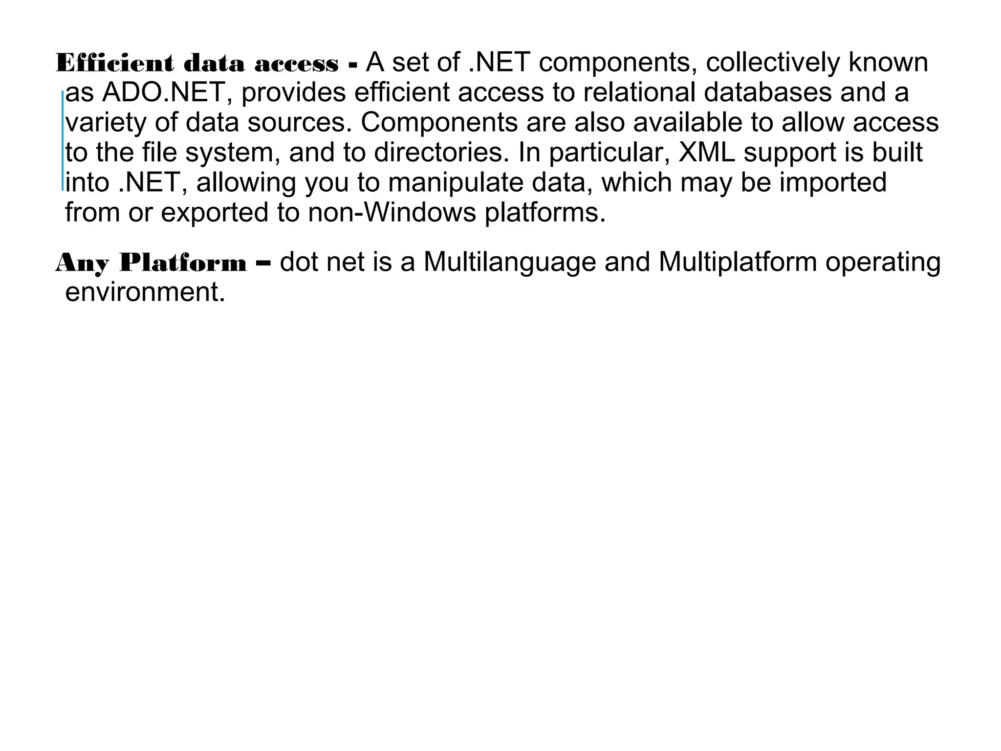 Efficient data access - A set of .NET components, collectively known
as ADO.NET, provides efficient access to relational databases and a
variety of data sources. Components are also available to allow access
to the file system, and to directories. In particular, XML support is built
into .NET, allowing you to manipulate data, which may be imported
from or exported to non-Windows platforms.
Any Platform – dot net is a Multilanguage and Multiplatform operating
environment.

 