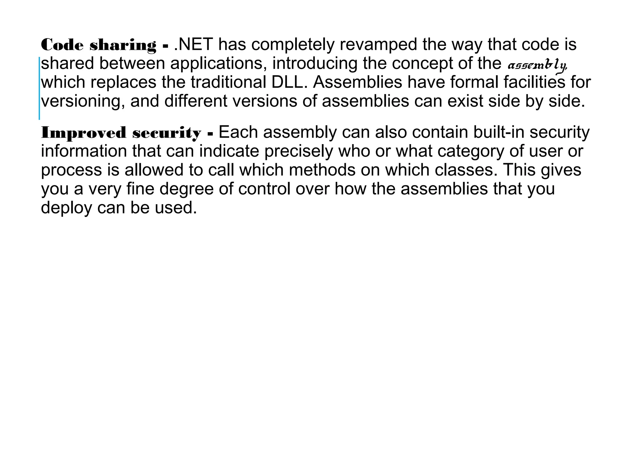 Code sharing - .NET has completely revamped the way that code is
shared between applications, introducing the concept of the assembly,
which replaces the traditional DLL. Assemblies have formal facilities for
versioning, and different versions of assemblies can exist side by side.
Improved security - Each assembly can also contain built-in security
information that can indicate precisely who or what category of user or
process is allowed to call which methods on which classes. This gives
you a very fine degree of control over how the assemblies that you
deploy can be used.

 