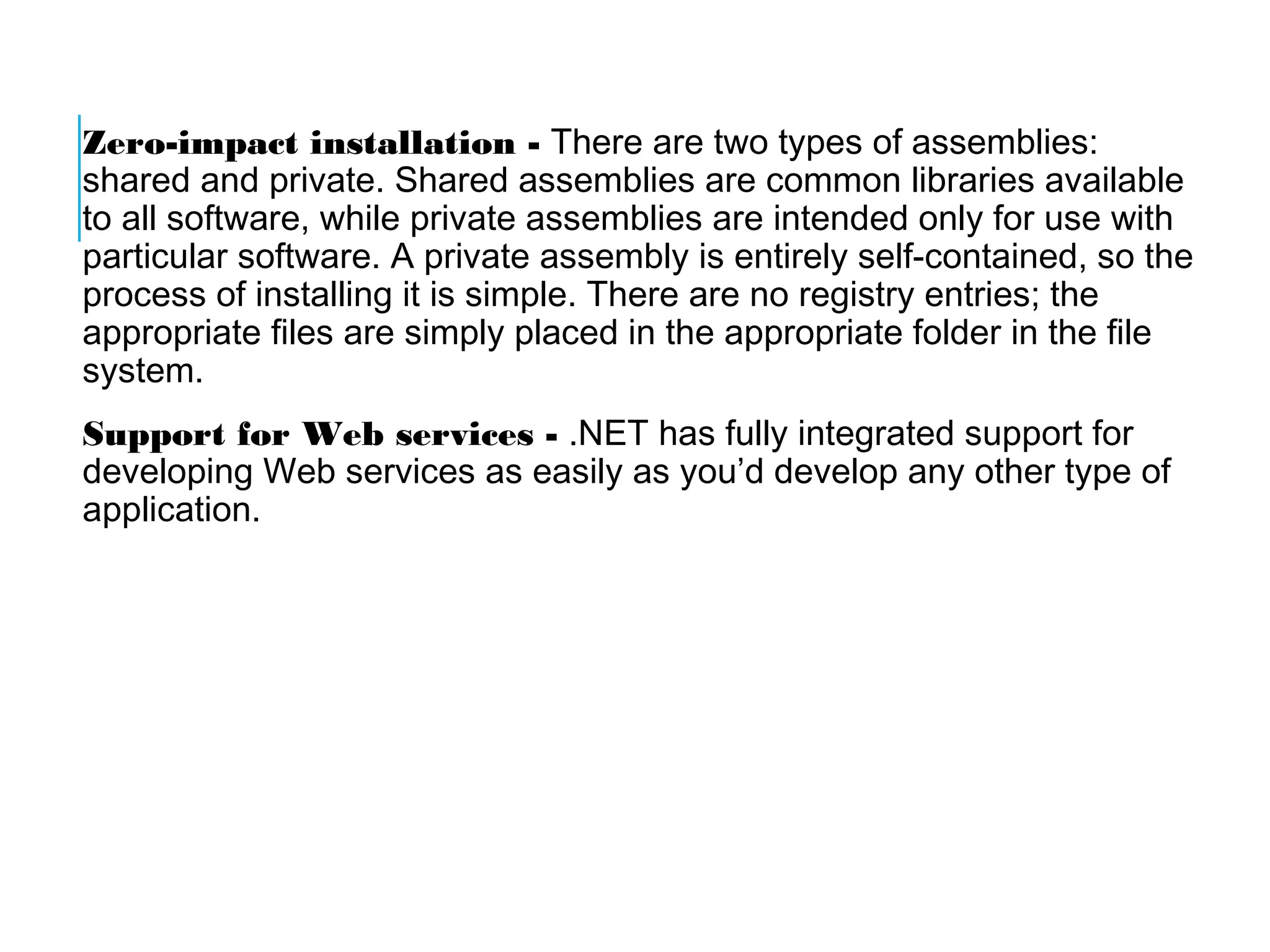 Zero-impact installation - There are two types of assemblies:
shared and private. Shared assemblies are common libraries available
to all software, while private assemblies are intended only for use with
particular software. A private assembly is entirely self-contained, so the
process of installing it is simple. There are no registry entries; the
appropriate files are simply placed in the appropriate folder in the file
system.
Support for Web services - .NET has fully integrated support for
developing Web services as easily as you’d develop any other type of
application.

 
