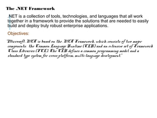 The .NET Framework
.NET is a collection of tools, technologies, and languages that all work
together in a framework to provide the solutions that are needed to easily
build and deploy truly robust enterprise applications.
Objectives:
“Microsoft .NET is based on the .NET Framework, which consists of two major
components: the Common Language Runtime (CLR) and an extensive set of Framework
Class Libraries (FCL). The CLR defines a common programming model and a
standard type system for cross-platform, multi-language development.”

 