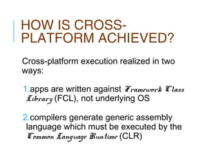 HOW IS CROSSPLATFORM ACHIEVED?
Cross-platform execution realized in two
ways:
1.apps are written against Framework Class
Library (FCL), not underlying OS
2.compilers generate generic assembly
language which must be executed by the
Common Language Runtime (CLR)

 