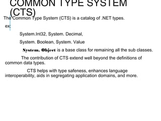 COMMON TYPE SYSTEM
(CTS) System (CTS) is a catalog of .NET types.
The Common Type
ex:
System.Int32, System. Decimal,
System. Boolean, System. Value
System. Object is a base class for remaining all the sub classes.
The contribution of CTS extend well beyond the definitions of
common data types.
CTS helps with type safeness, enhances language
interoperability, aids in segregating application domains, and more.

 