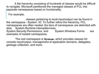 A flat hierarchy consisting of hundreds of classes would be difficult
to navigate. Microsoft partitioned the managed classes of FCL into
separate namespaces based on functionality.
For example,
classes pertaining to local input/output can be found in
the namespace - System. IO. To further refine the hierarchy, FCL
namespaces are often nested; the tiers of namespaces are delimited with
dots. System.Runtime.InteropServices,
System.Security.Permissions, and
System.Windows.Forms
are
examples of nested namespaces.
The root namespace is System, which provides classes for
console input/output, management of application domains, delegates,
garbage collection, and more.

 