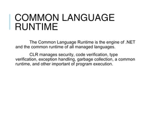 COMMON LANGUAGE
RUNTIME
The Common Language Runtime is the engine of .NET
and the common runtime of all managed languages.
CLR manages security, code verification, type
verification, exception handling, garbage collection, a common
runtime, and other important of program execution.

 