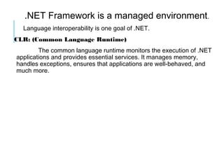 .NET Framework is a managed environment.
Language interoperability is one goal of .NET.
CLR: (Common Language Runtime)
The common language runtime monitors the execution of .NET
applications and provides essential services. It manages memory,
handles exceptions, ensures that applications are well-behaved, and
much more.

 
