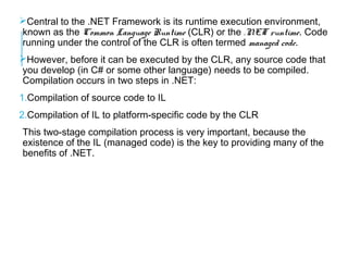 Central to the .NET Framework is its runtime execution environment,
known as the Common Language Runtime (CLR) or the .NET runtime. Code
running under the control of the CLR is often termed managed code.
However, before it can be executed by the CLR, any source code that
you develop (in C# or some other language) needs to be compiled.
Compilation occurs in two steps in .NET:
1.Compilation of source code to IL
2.Compilation of IL to platform-specific code by the CLR
This two-stage compilation process is very important, because the
existence of the IL (managed code) is the key to providing many of the
benefits of .NET.

 