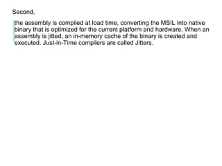 Second,
the assembly is compiled at load time, converting the MSIL into native
binary that is optimized for the current platform and hardware. When an
assembly is jitted, an in-memory cache of the binary is created and
executed. Just-in-Time compilers are called Jitters.

 